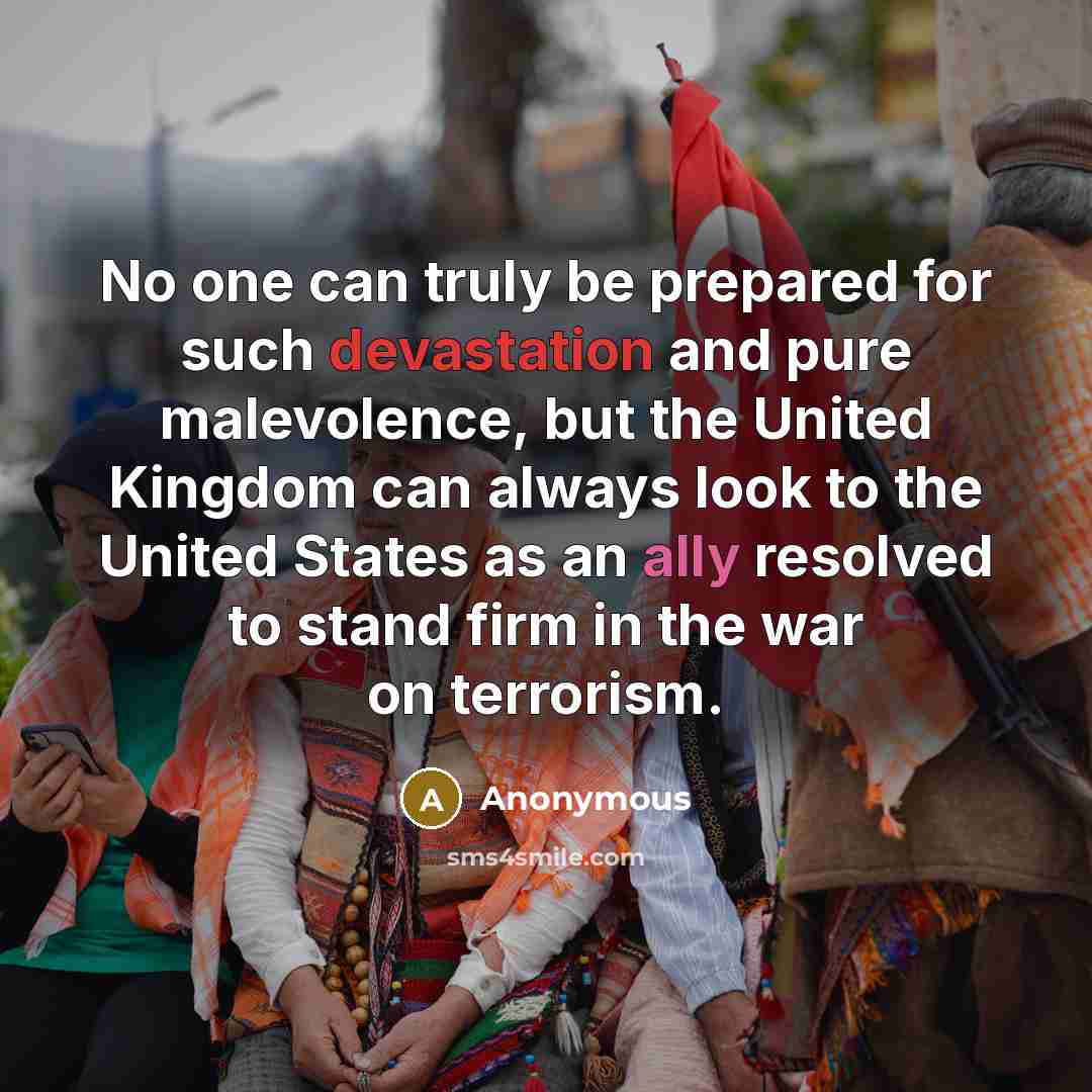 “No one can truly be prepared for such devastation and pure malevolence, but the United Kingdom can always look to the United States as an ally resolved to stand firm in the war on terrorism.” quote by Anonymous