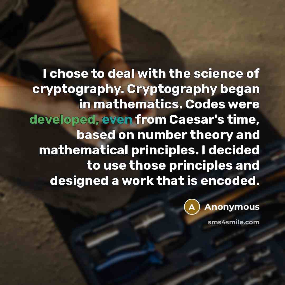 “I chose to deal with the science of cryptography. Cryptography began in mathematics. Codes were developed, even from Caesar's time, based on number theory and mathematical principles. I decided to use those principles and designed a work that is encoded.” quote by Anonymous