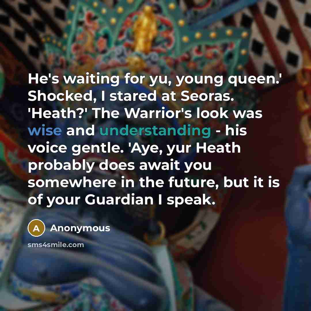 “He's waiting for yu, young queen.' Shocked, I stared at Seoras. 'Heath?' The Warrior's look was wise and understanding - his voice gentle. 'Aye, yur Heath probably does await you somewhere in the future, but it is of your Guardian I speak.” quote by Anonymous