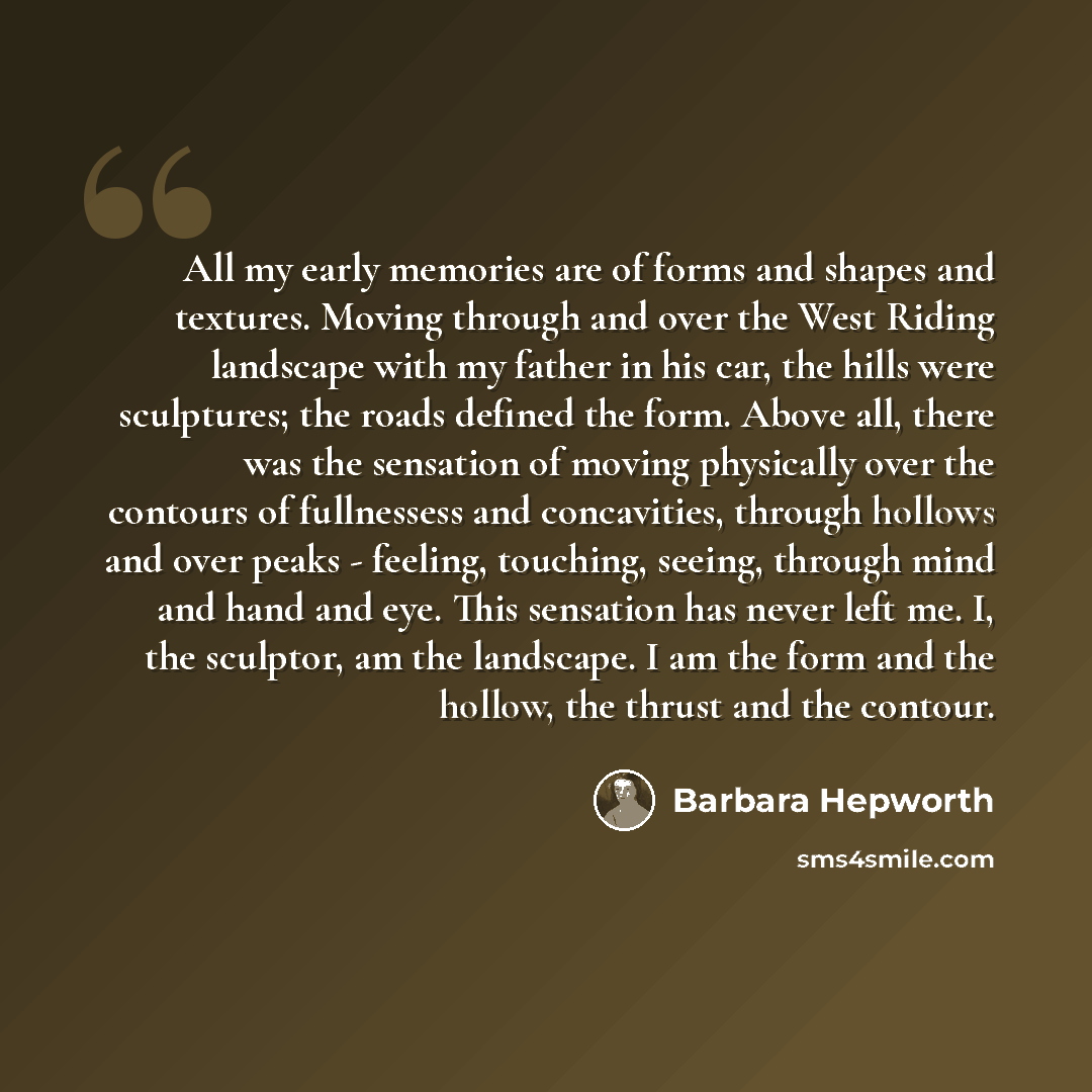 “All my early memories are of forms and shapes and textures. Moving through and over the West Riding landscape with my father in his car, the hills were sculptures; the roads defined the form. Above all, there was the sensation of moving physically over the contours of fullnessess and concavities…” quote by Barbara Hepworth