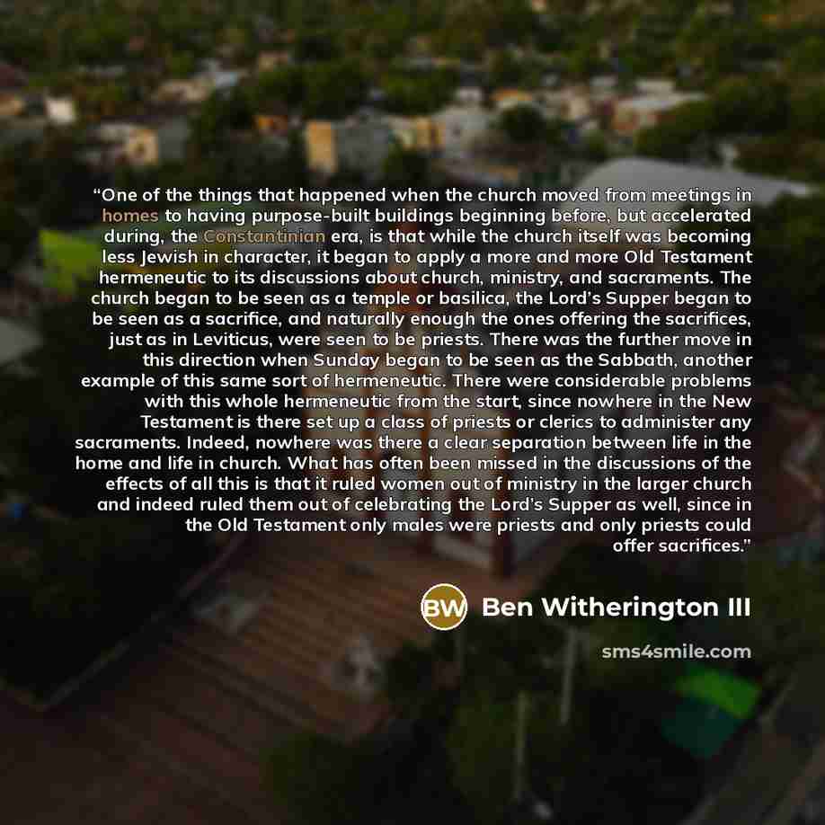 “One of the things that happened when the church moved from meetings in homes to having purpose-built buildings beginning before, but accelerated during, the Constantinian era, is that while the church itself was becoming less Jewish in character, it began to apply a more and more Old Testament…” quote by Ben Witherington III