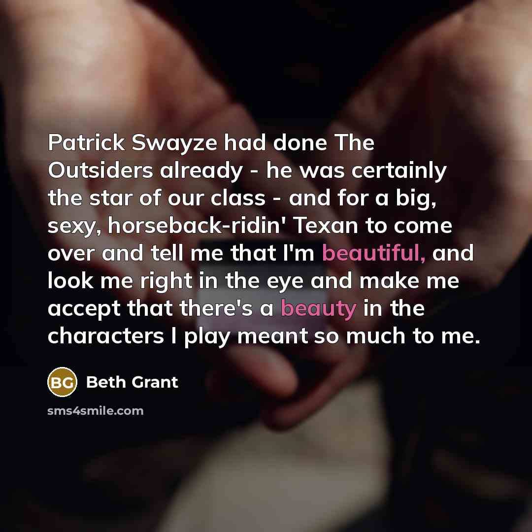 “Patrick Swayze had done The Outsiders already - he was certainly the star of our class - and for a big, sexy, horseback-ridin' Texan to come over and tell me that I'm beautiful, and look me right in the eye and make me accept that there's a beauty in the characters I play meant so much to me.” quote by Beth Grant