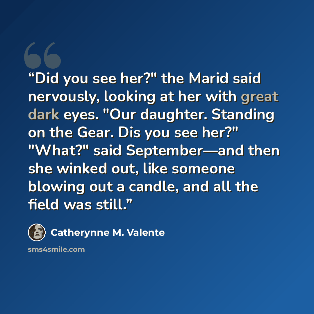 “Did you see her?" the Marid said nervously, looking at her with great dark eyes. "Our daughter. Standing on the Gear. Dis you see her?" "What?" said September—and then she winked out, like someone blowing out a candle, and all the field was still.” quote by Catherynne M. Valente