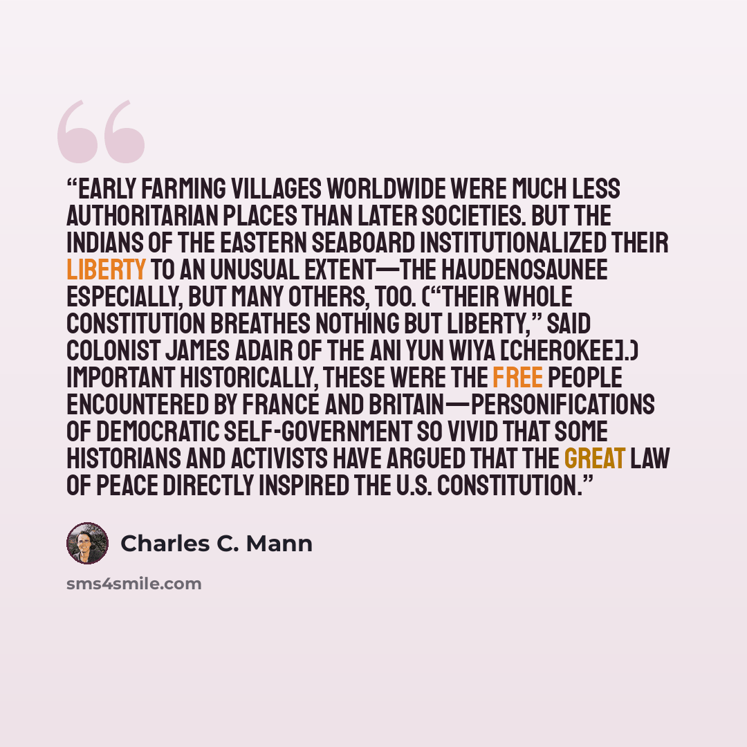 “Early farming villages worldwide were much less authoritarian places than later societies. But the Indians of the eastern seaboard institutionalized their liberty to an unusual extent—the Haudenosaunee especially, but many others, too. (“Their whole constitution breathes nothing but liberty,” said…” quote by Charles C. Mann