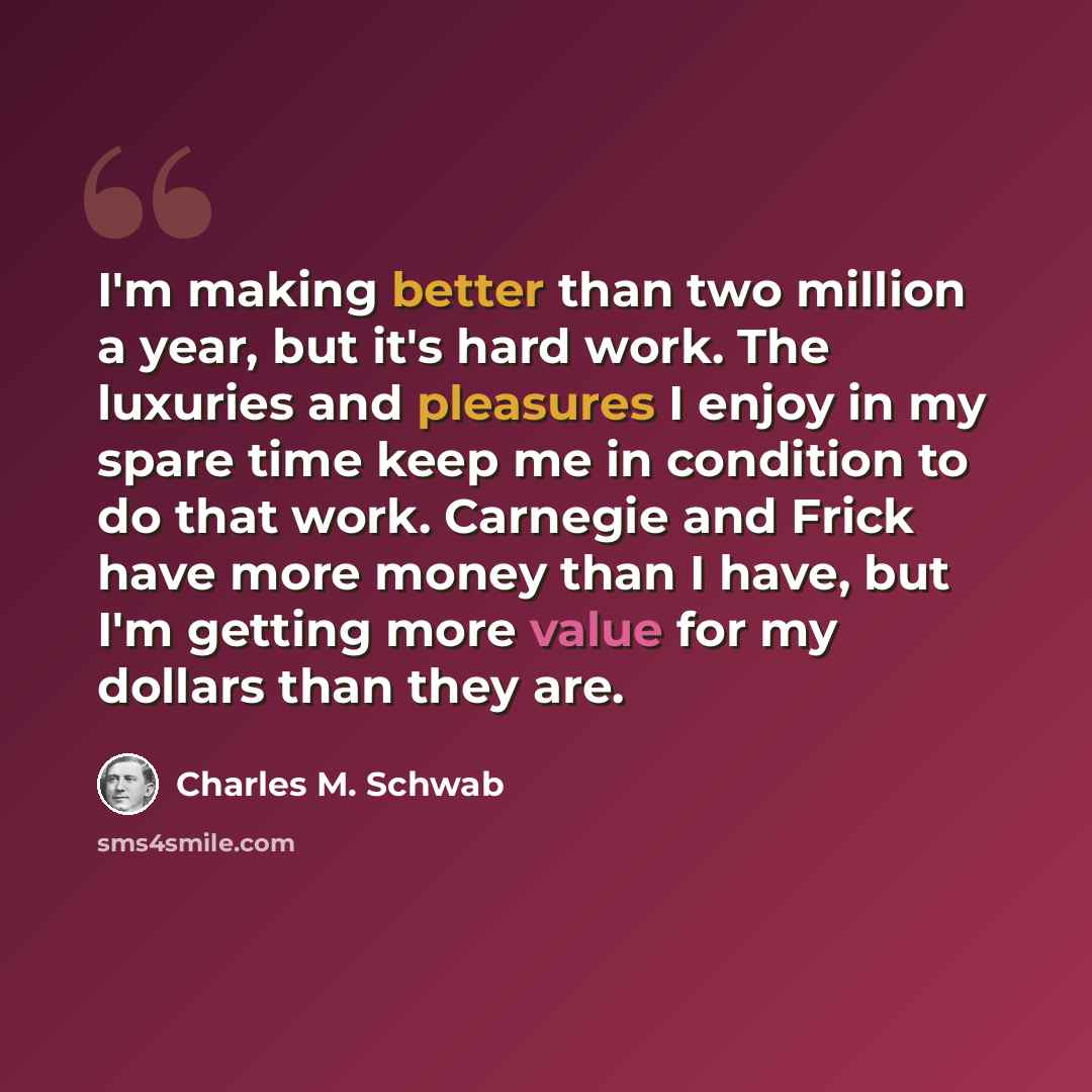 “I'm making better than two million a year, but it's hard work. The luxuries and pleasures I enjoy in my spare time keep me in condition to do that work. Carnegie and Frick have more money than I have, but I'm getting more value for my dollars than they are.” quote by Charles M. Schwab