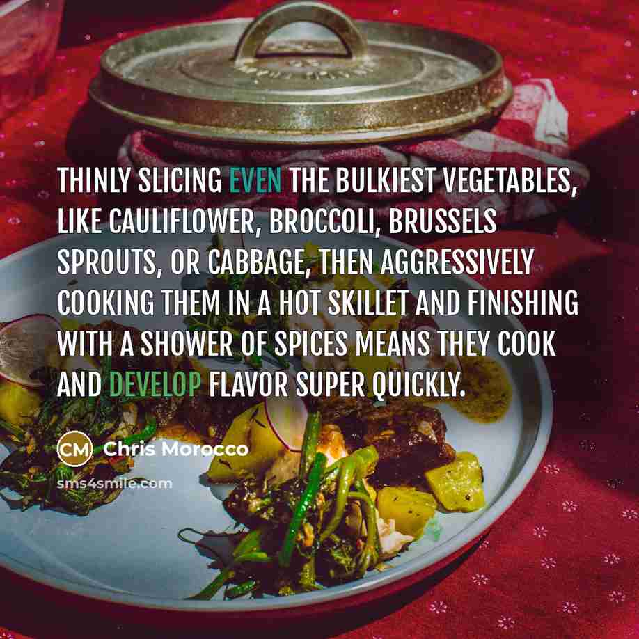 “Thinly slicing even the bulkiest vegetables, like cauliflower, broccoli, brussels sprouts, or cabbage, then aggressively cooking them in a hot skillet and finishing with a shower of spices means they cook and develop flavor super quickly.” quote by Chris Morocco