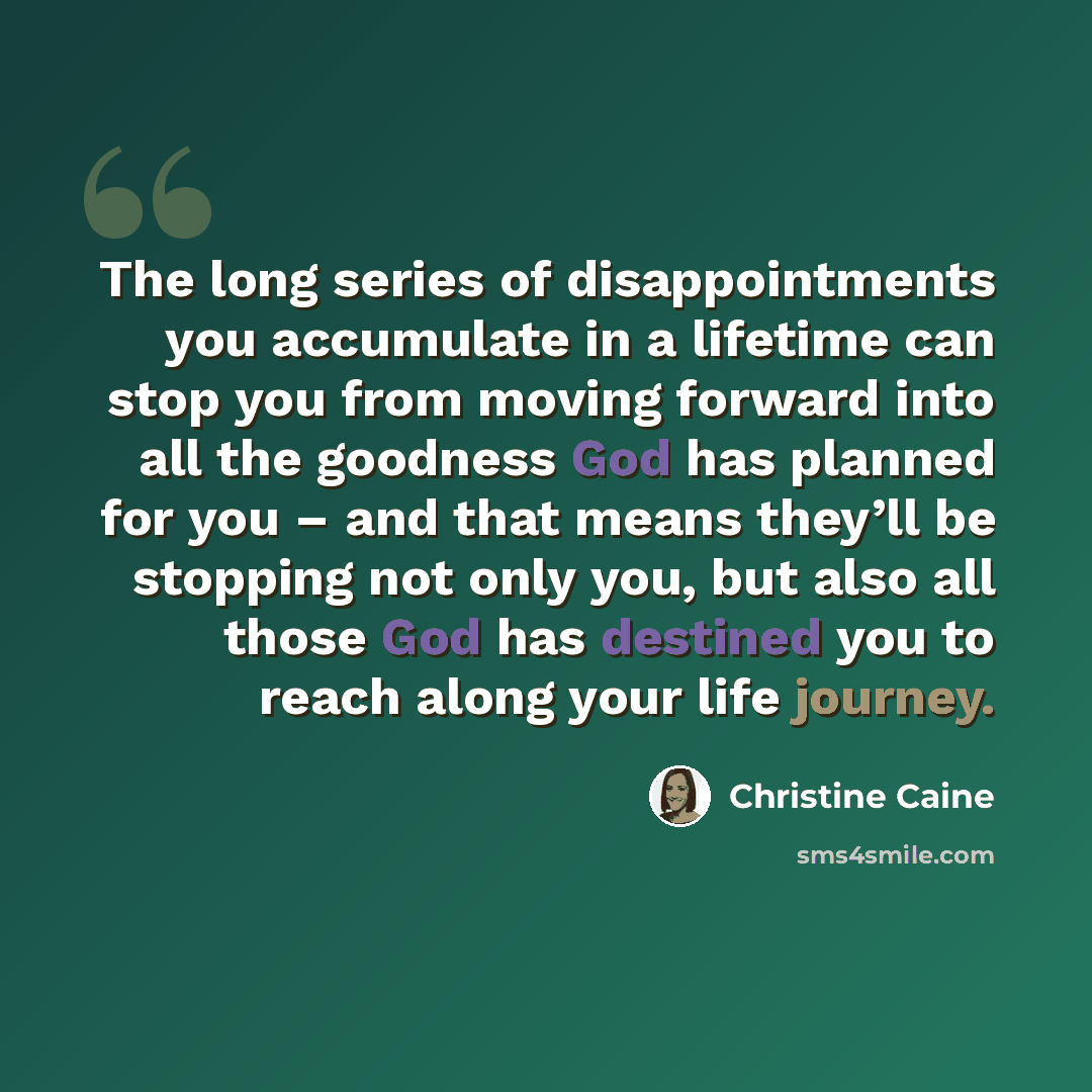 “The long series of disappointments you accumulate in a lifetime can stop you from moving forward into all the goodness God has planned for you – and that means they’ll be stopping not only you, but also all those God has destined you to reach along your life journey.” quote by Christine Caine