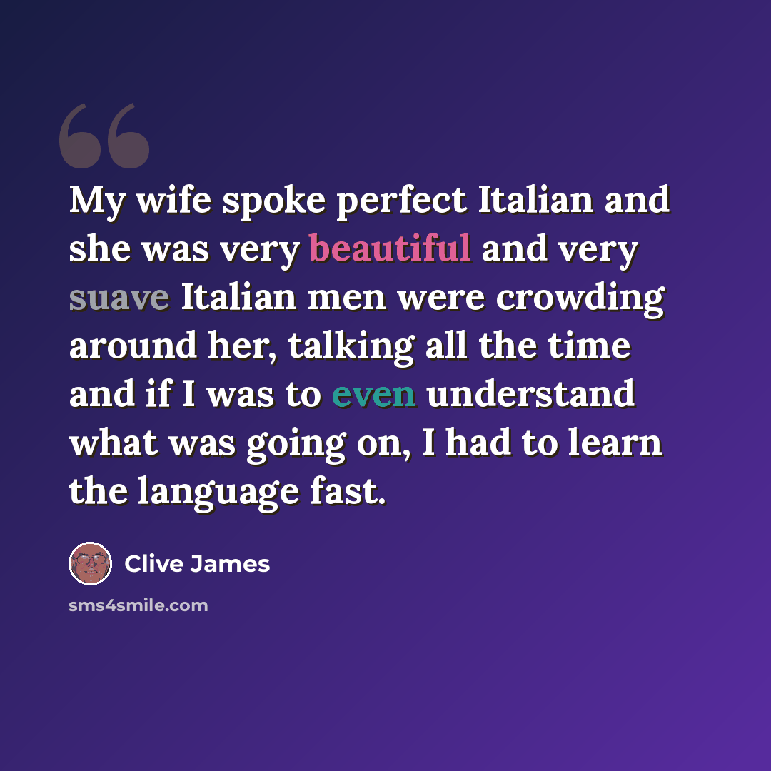 “My wife spoke perfect Italian and she was very beautiful and very suave Italian men were crowding around her, talking all the time and if I was to even understand what was going on, I had to learn the language fast.” quote by Clive James