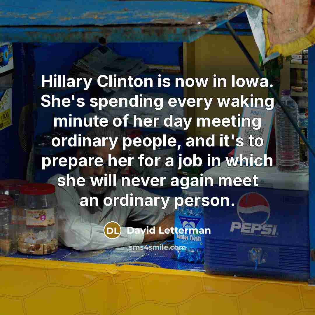 “Hillary Clinton is now in Iowa. She's spending every waking minute of her day meeting ordinary people, and it's to prepare her for a job in which she will never again meet an ordinary person.” quote by David Letterman