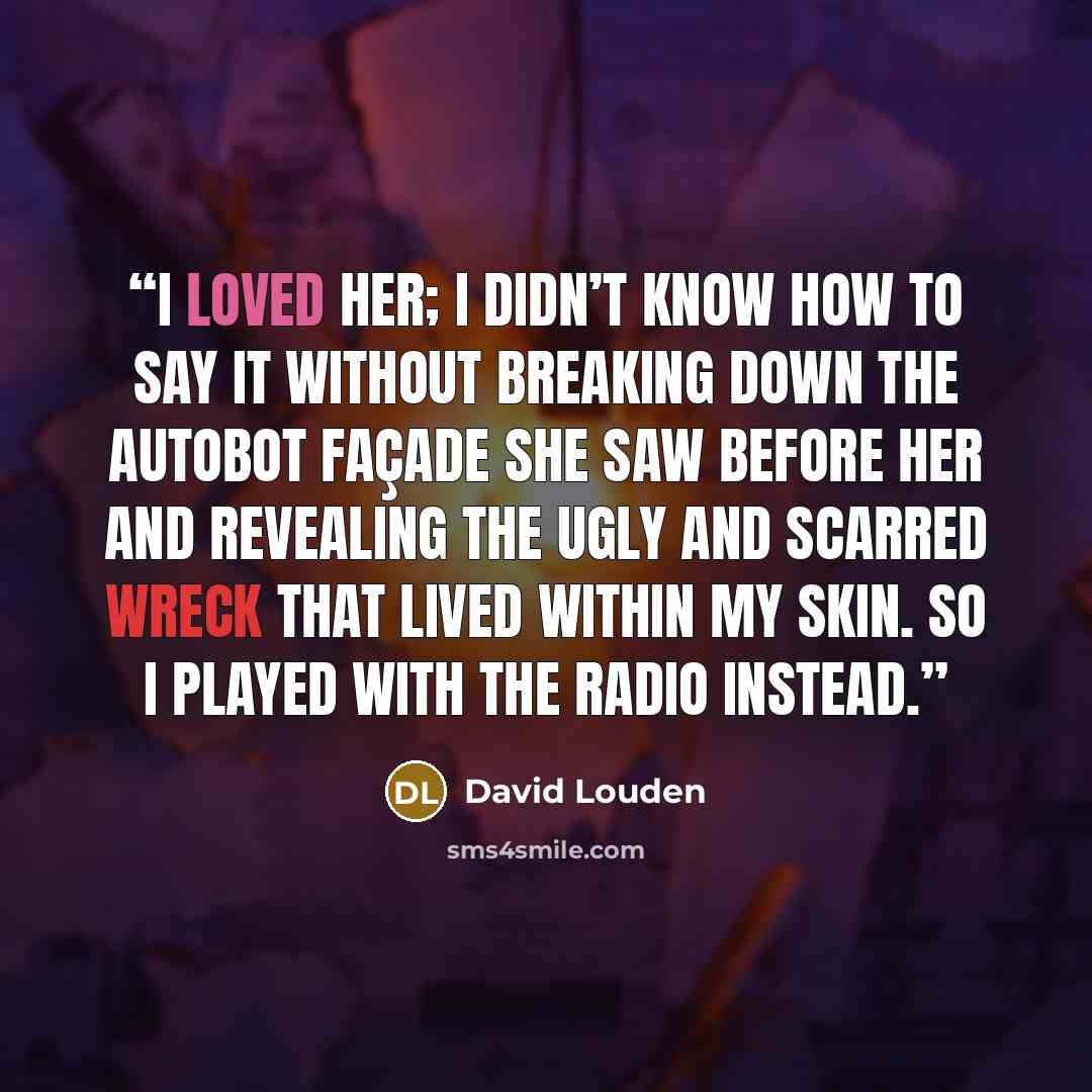 “I loved her; I didn’t know how to say it without breaking down the autobot façade she saw before her and revealing the ugly and scarred wreck that lived within my skin. So I played with the radio instead.” quote by David Louden