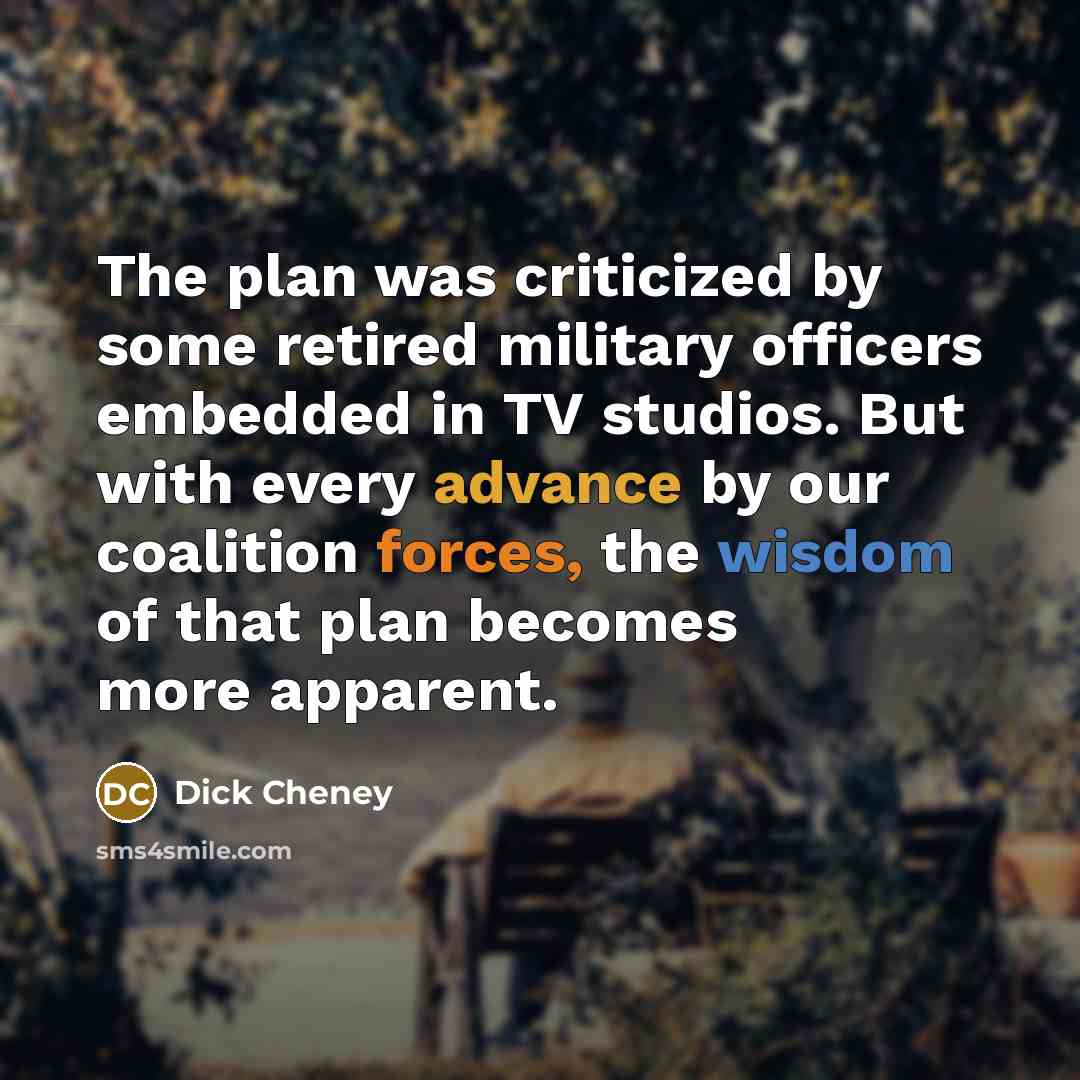 “The plan was criticized by some retired military officers embedded in TV studios. But with every advance by our coalition forces, the wisdom of that plan becomes more apparent.” quote by Dick Cheney