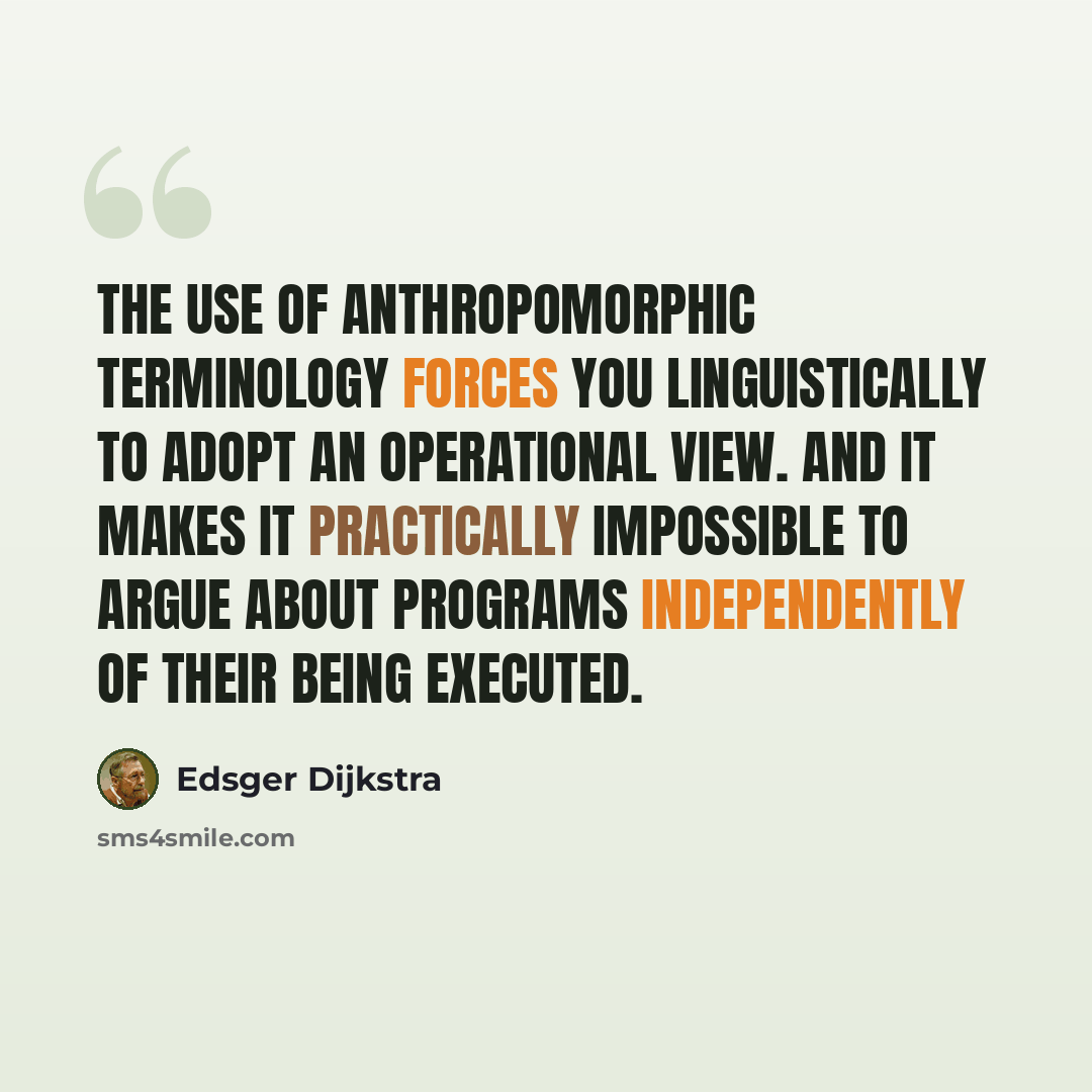 “The use of anthropomorphic terminology forces you linguistically to adopt an operational view. And it makes it practically impossible to argue about programs independently of their being executed.” quote by Edsger Dijkstra
