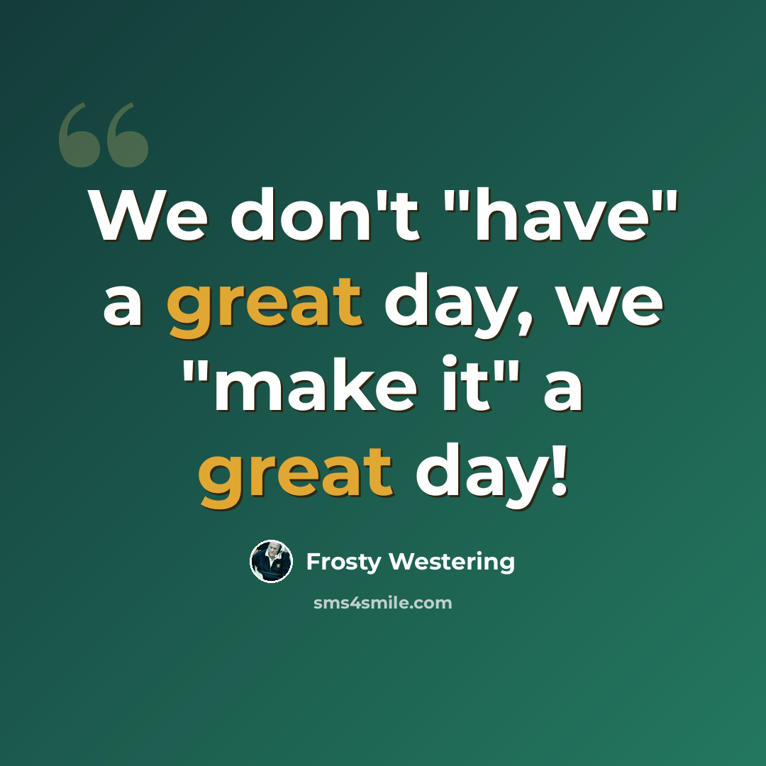 “We don't "have" a great day, we "make it" a great day!” quote by Frosty Westering