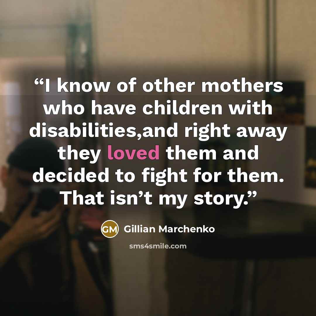 “I know of other mothers who have children with disabilities,and right away they loved them and decided to ﬁght for them. That isn’t my story.” quote by Gillian Marchenko