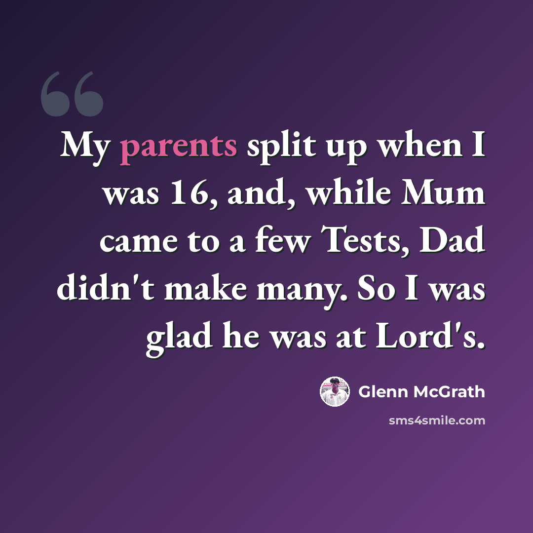 “My parents split up when I was 16, and, while Mum came to a few Tests, Dad didn't make many. So I was glad he was at Lord's.” quote by Glenn McGrath