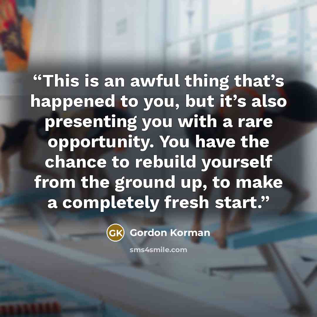 “This is an awful thing that’s happened to you, but it’s also presenting you with a rare opportunity. You have the chance to rebuild yourself from the ground up, to make a completely fresh start.” quote by Gordon Korman