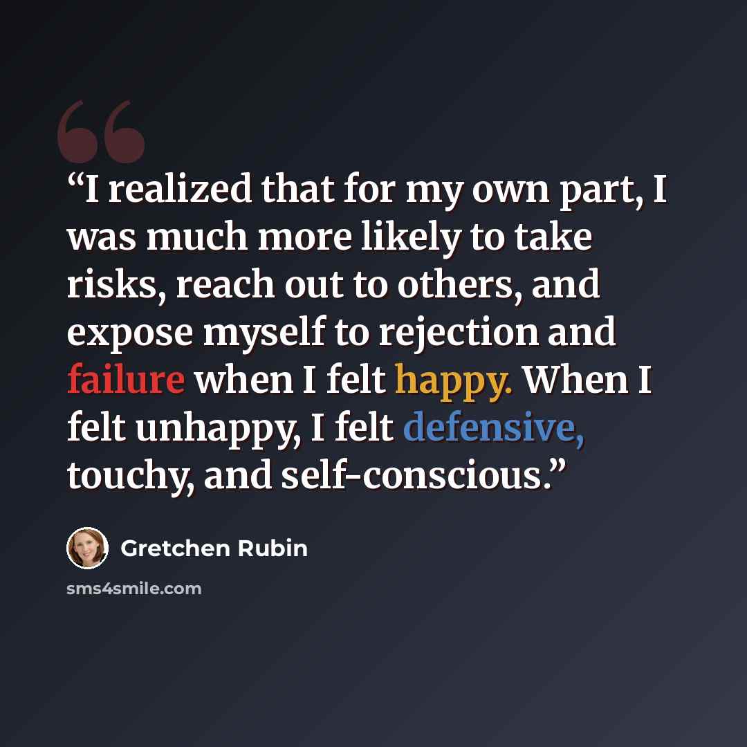 “I realized that for my own part, I was much more likely to take risks, reach out to others, and expose myself to rejection and failure when I felt happy. When I felt unhappy, I felt defensive, touchy, and self-conscious.” quote by Gretchen Rubin