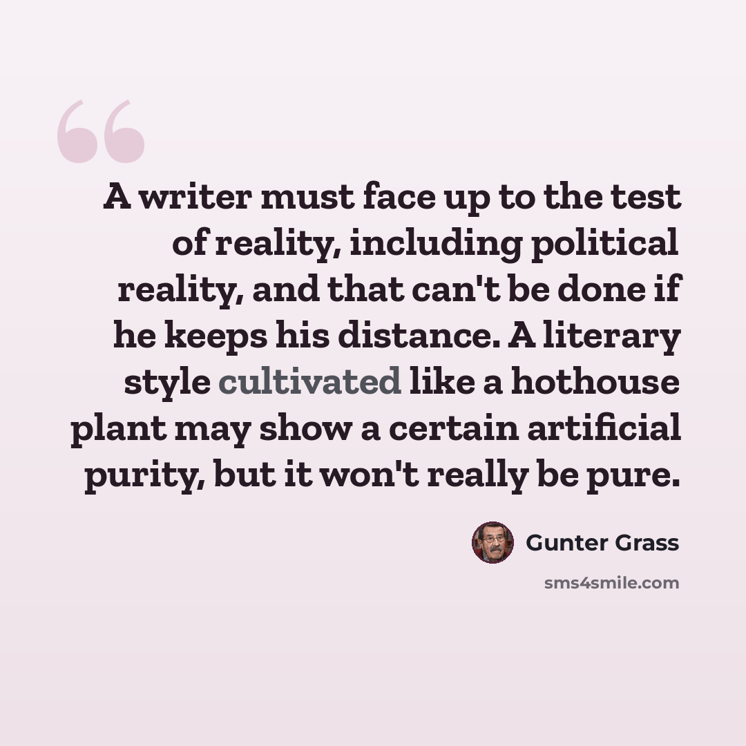 “A writer must face up to the test of reality, including political reality, and that can't be done if he keeps his distance. A literary style cultivated like a hothouse plant may show a certain artificial purity, but it won't really be pure.” quote by Gunter Grass