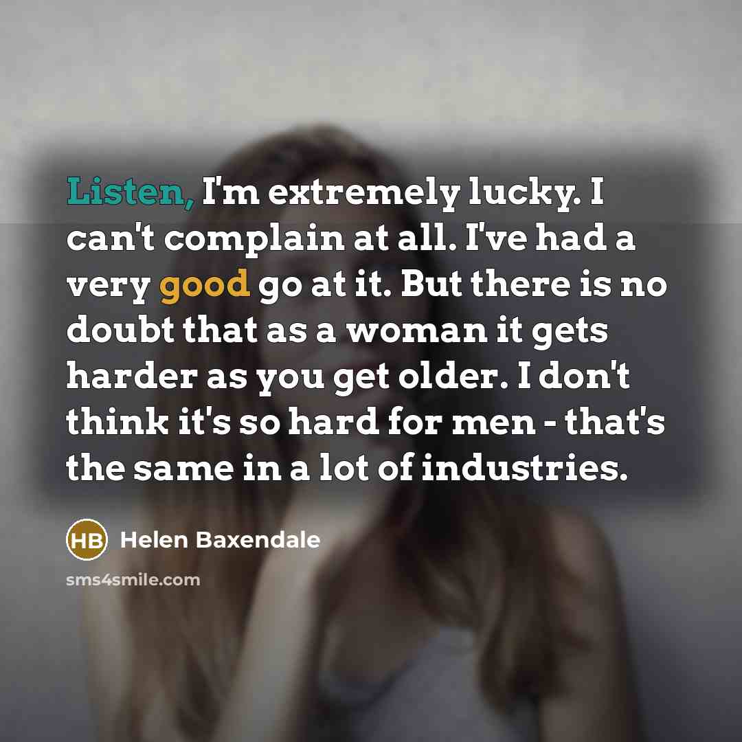 “Listen, I'm extremely lucky. I can't complain at all. I've had a very good go at it. But there is no doubt that as a woman it gets harder as you get older. I don't think it's so hard for men - that's the same in a lot of industries.” quote by Helen Baxendale