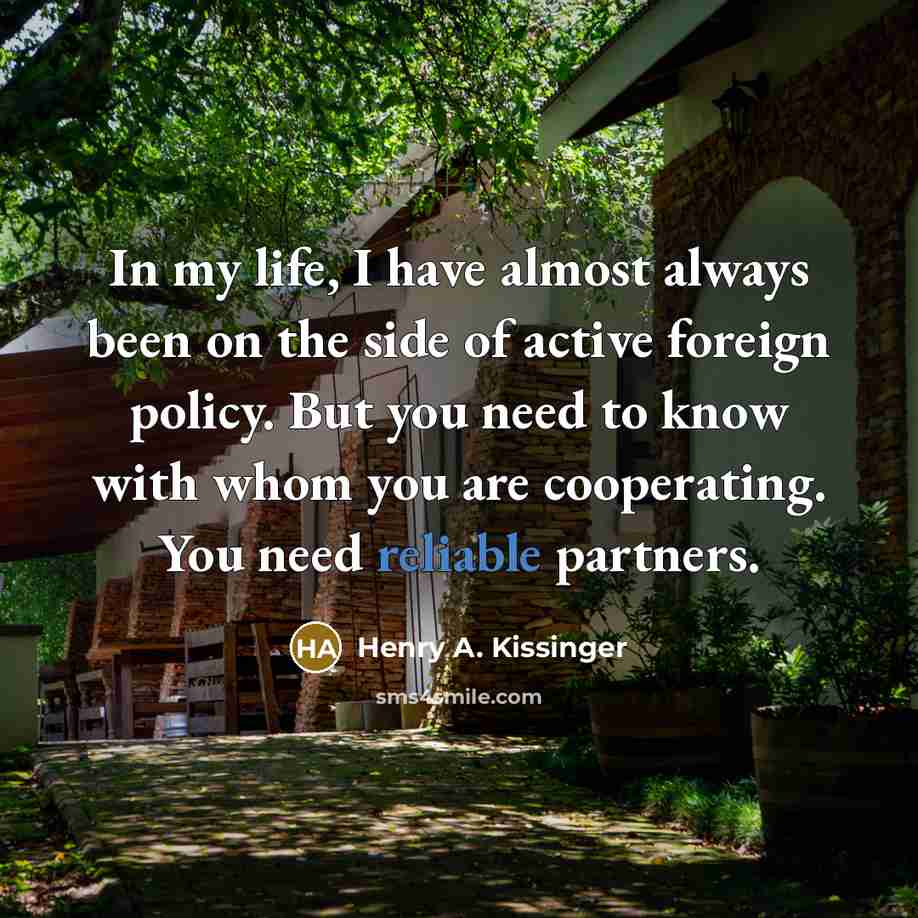 “In my life, I have almost always been on the side of active foreign policy. But you need to know with whom you are cooperating. You need reliable partners.” quote by Henry A. Kissinger