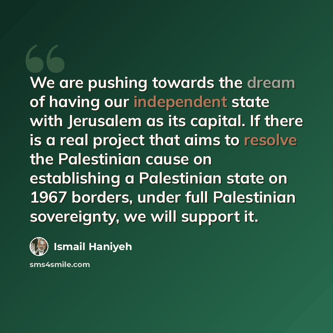 “We are pushing towards the dream of having our independent state with Jerusalem as its capital. If there is a real project that aims to resolve the Palestinian cause on establishing a Palestinian state on 1967 borders, under full Palestinian sovereignty, we will support it.” quote by Ismail Haniyeh