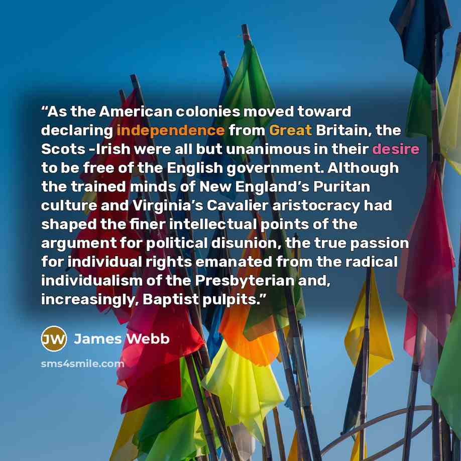 “As the American colonies moved toward declaring independence from Great Britain, the Scots -Irish were all but unanimous in their desire to be free of the English government. Although the trained minds of New England’s Puritan culture and Virginia’s Cavalier aristocracy had shaped the finer…” quote by James Webb