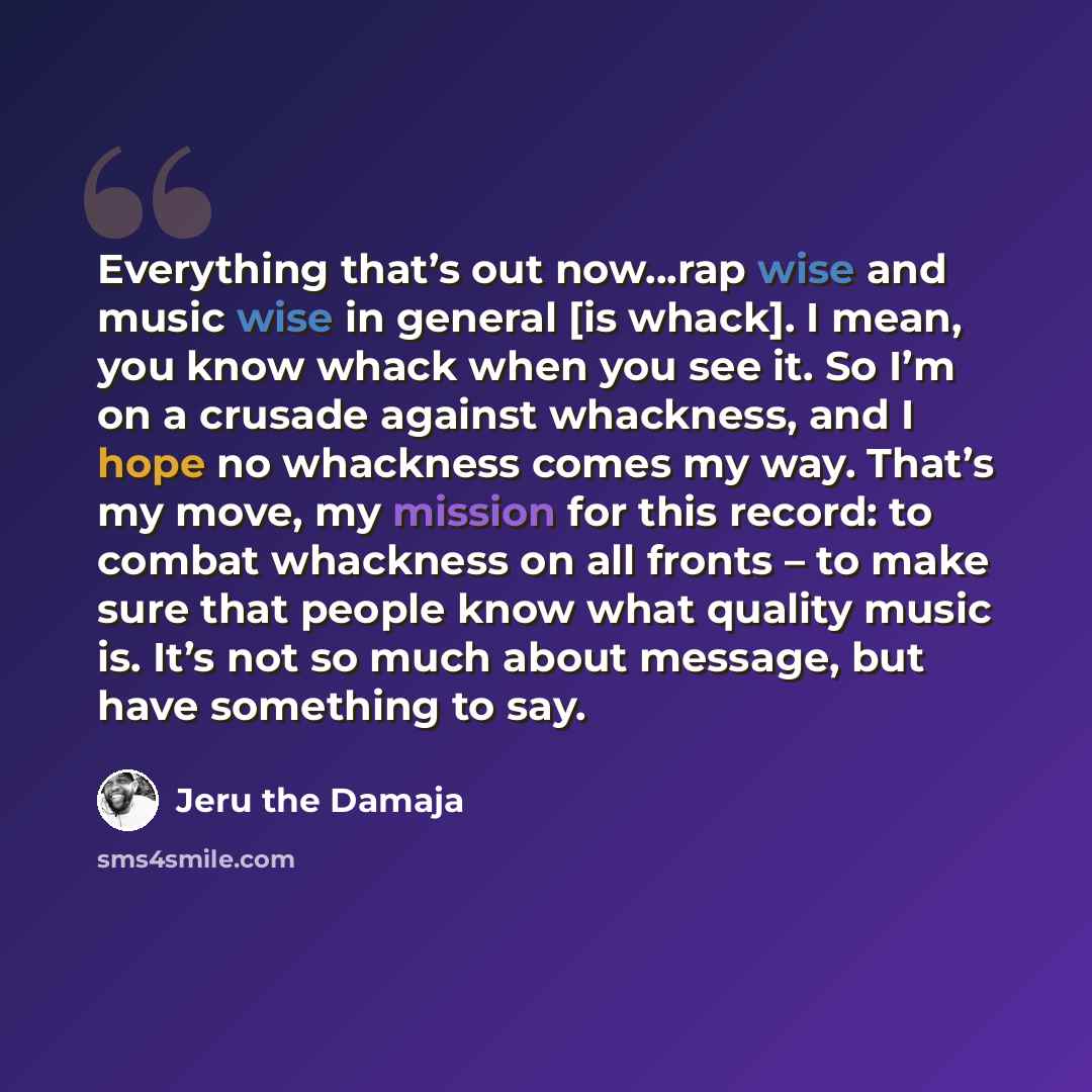“Everything that’s out now…rap wise and music wise in general [is whack]. I mean, you know whack when you see it. So I’m on a crusade against whackness, and I hope no whackness comes my way. That’s my move, my mission for this record: to combat whackness on all fronts – to make sure that people…” quote by Jeru the Damaja