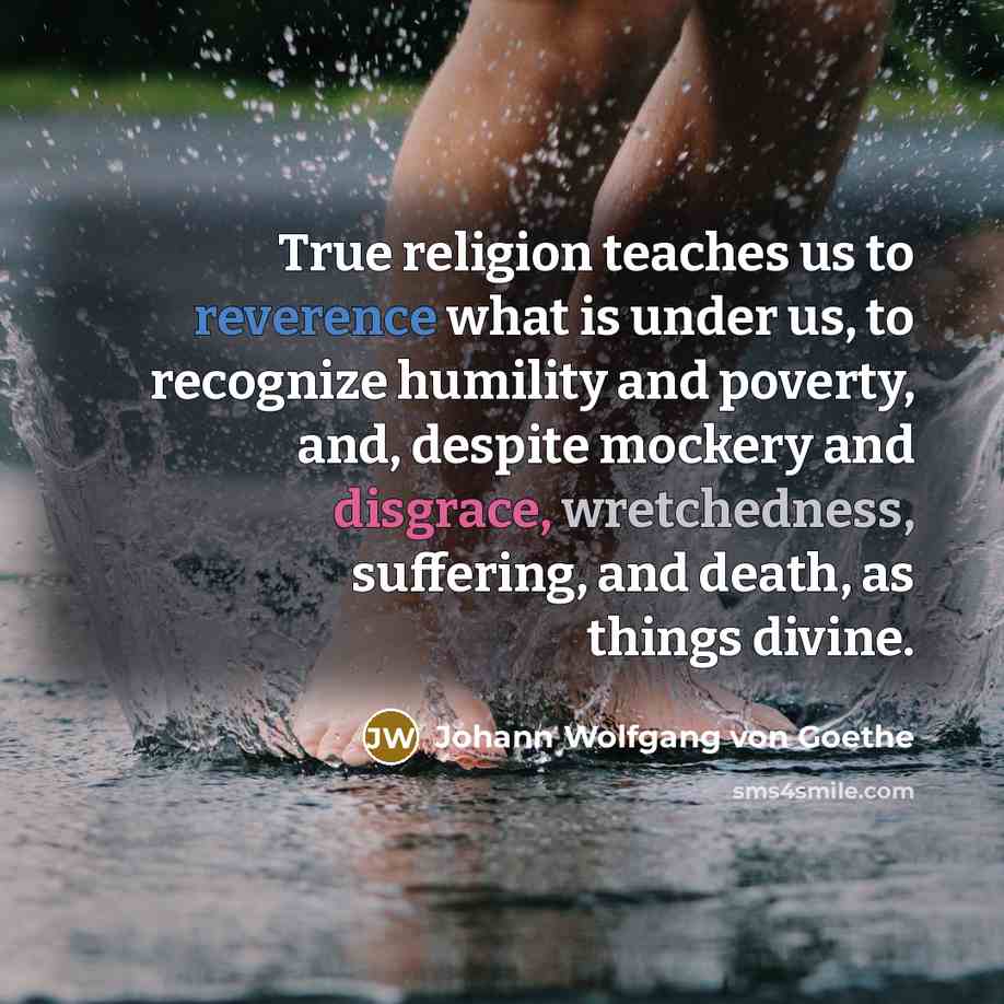 “True religion teaches us to reverence what is under us, to recognize humility and poverty, and, despite mockery and disgrace, wretchedness, suffering, and death, as things divine.” quote by Johann Wolfgang von Goethe