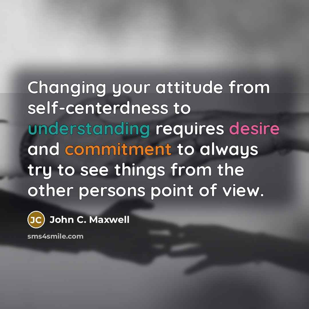“Changing your attitude from self-centerdness to understanding requires desire and commitment to always try to see things from the other persons point of view.” quote by John C. Maxwell