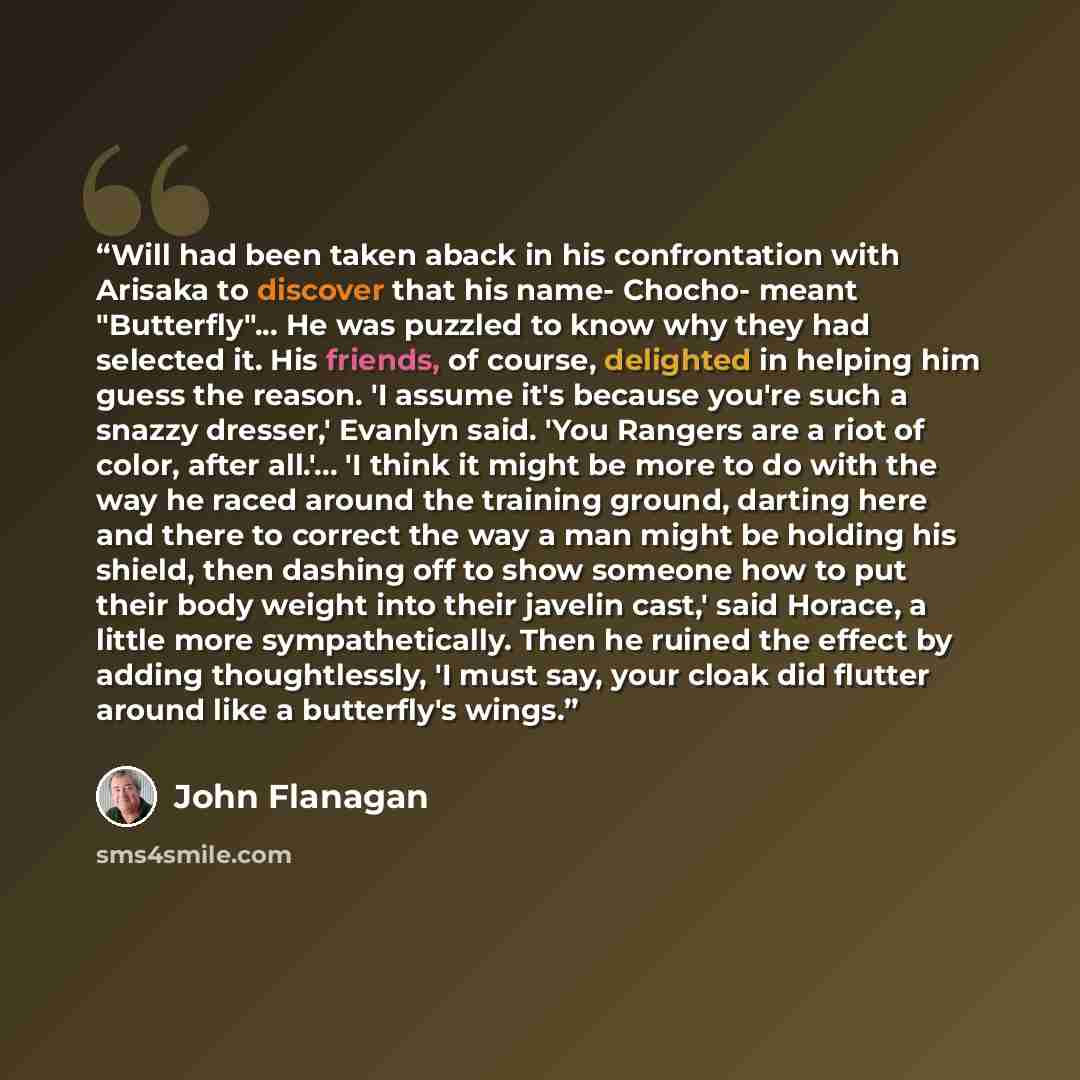 “Will had been taken aback in his confrontation with Arisaka to discover that his name- Chocho- meant "Butterfly"... He was puzzled to know why they had selected it. His friends, of course, delighted in helping him guess the reason. 'I assume it's because you're such a snazzy dresser,' Evanlyn…” quote by John Flanagan
