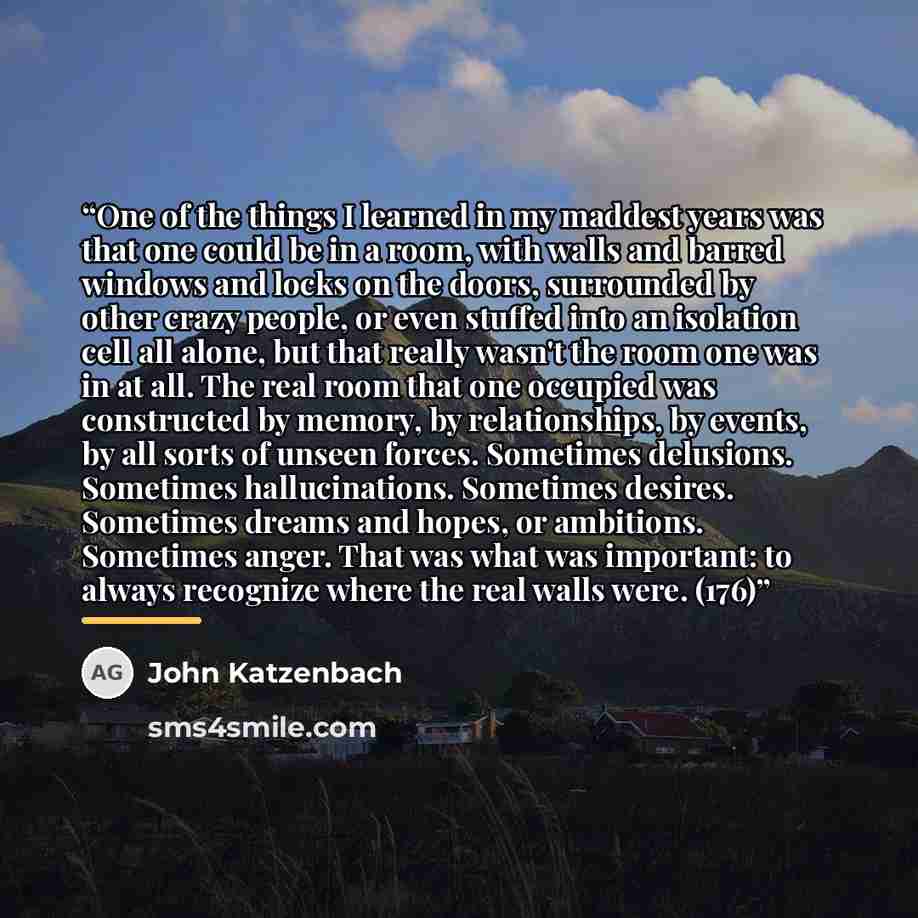 “One of the things I learned in my maddest years was that one could be in a room, with walls and barred windows and locks on the doors, surrounded by other crazy people, or even stuffed into an isolation cell all alone, but that really wasn't the room one was in at all. The real room that one…” quote by John Katzenbach