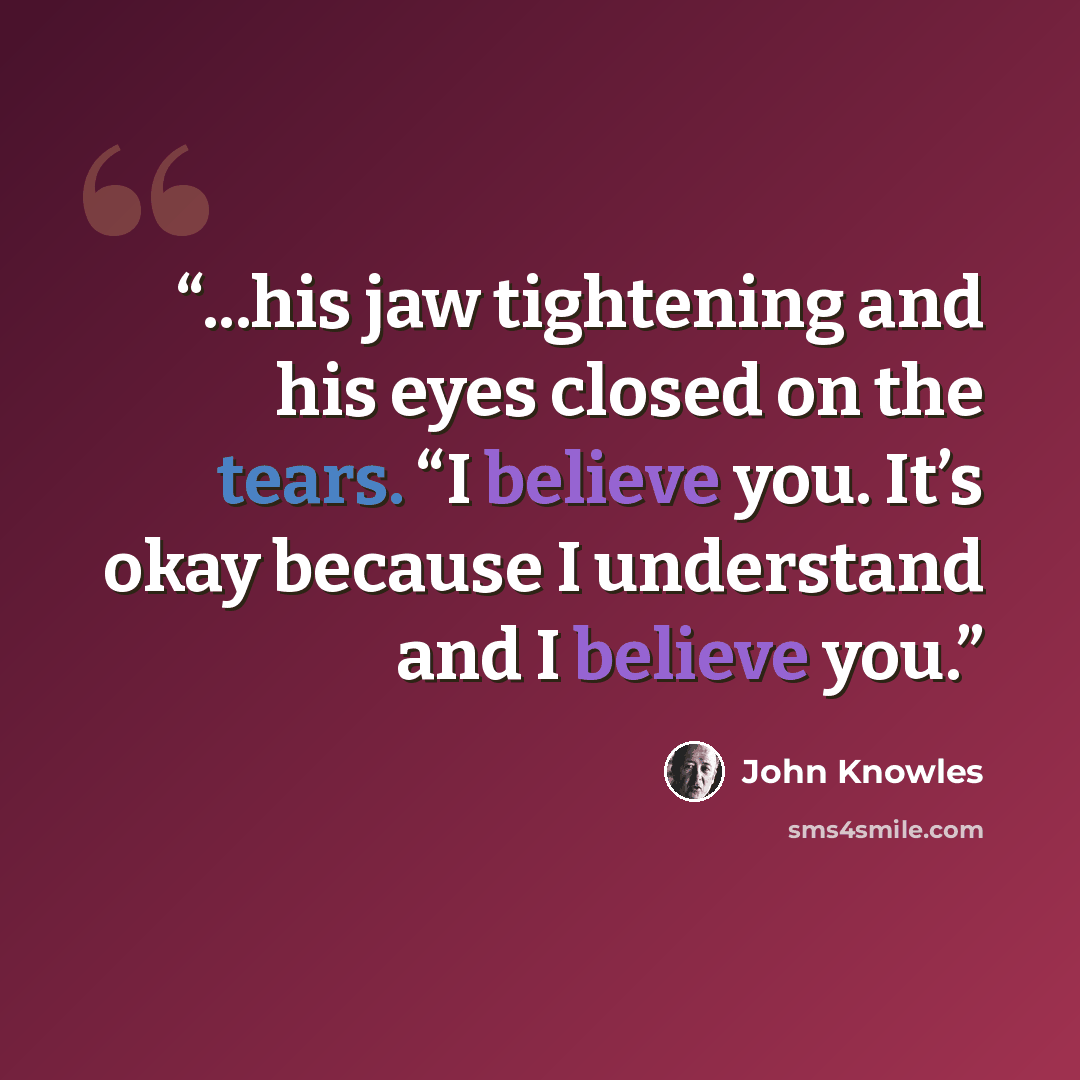 “...his jaw tightening and his eyes closed on the tears. “I believe you. It’s okay because I understand and I believe you.” quote by John Knowles