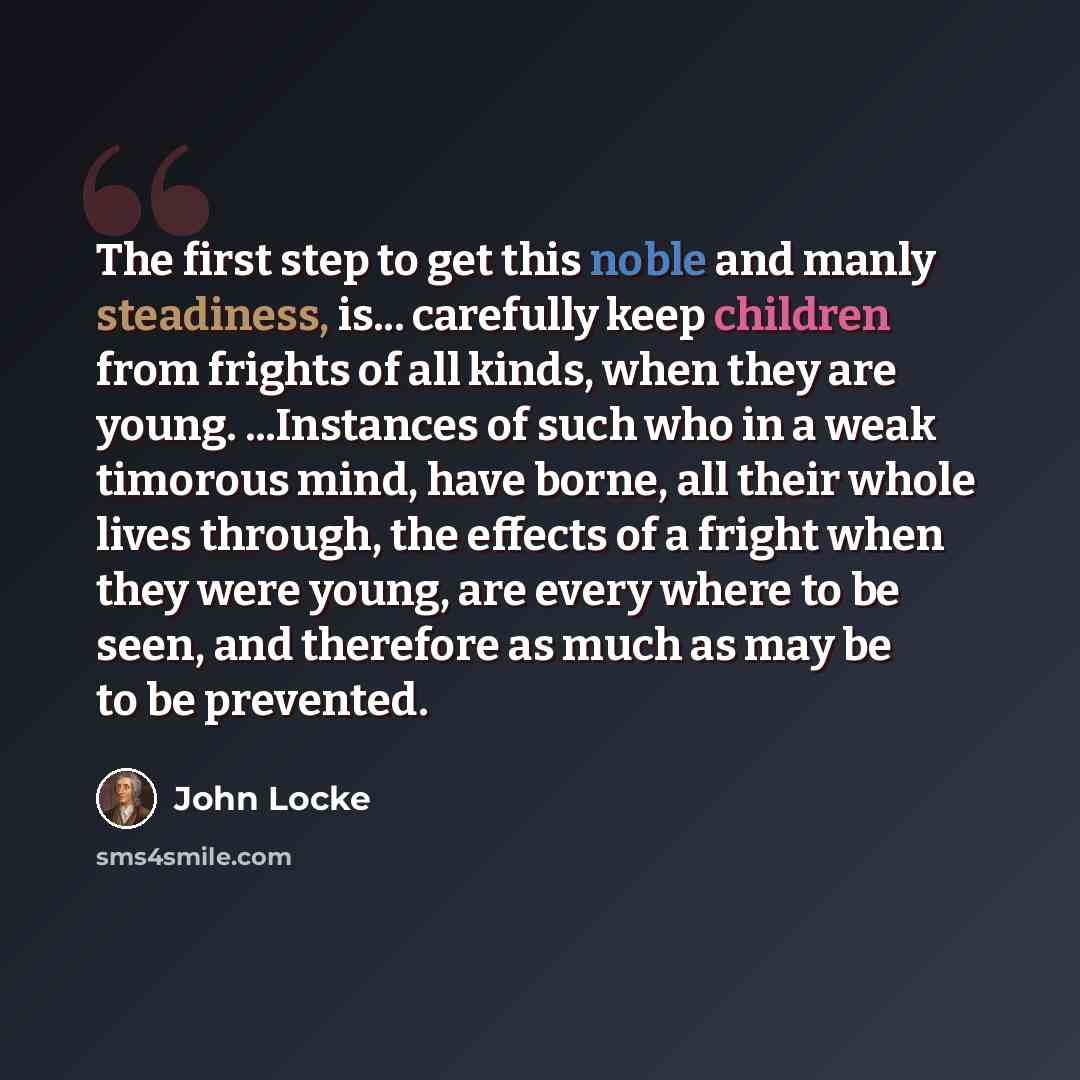 “The first step to get this noble and manly steadiness, is... carefully keep children from frights of all kinds, when they are young. ...Instances of such who in a weak timorous mind, have borne, all their whole lives through, the effects of a fright when they were young, are every where to be…” quote by John Locke
