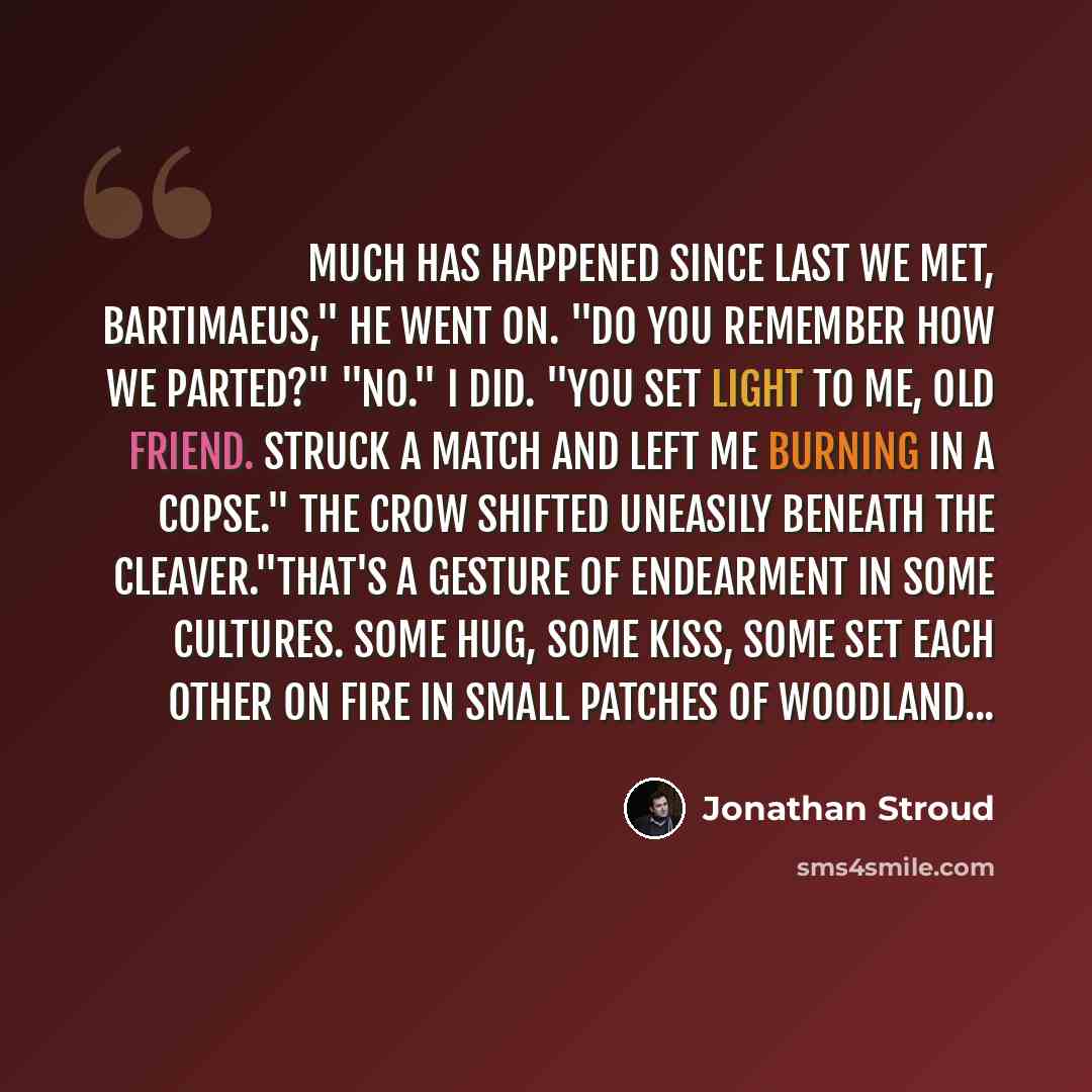 “Much has happened since last we met, Bartimaeus," he went on. "Do you remember how we parted?" "No." I did. "You set light to me, old friend. Struck a match and left me burning in a copse." The crow shifted uneasily beneath the cleaver."That's a gesture of endearment in some cultures. Some hug…” quote by Jonathan Stroud