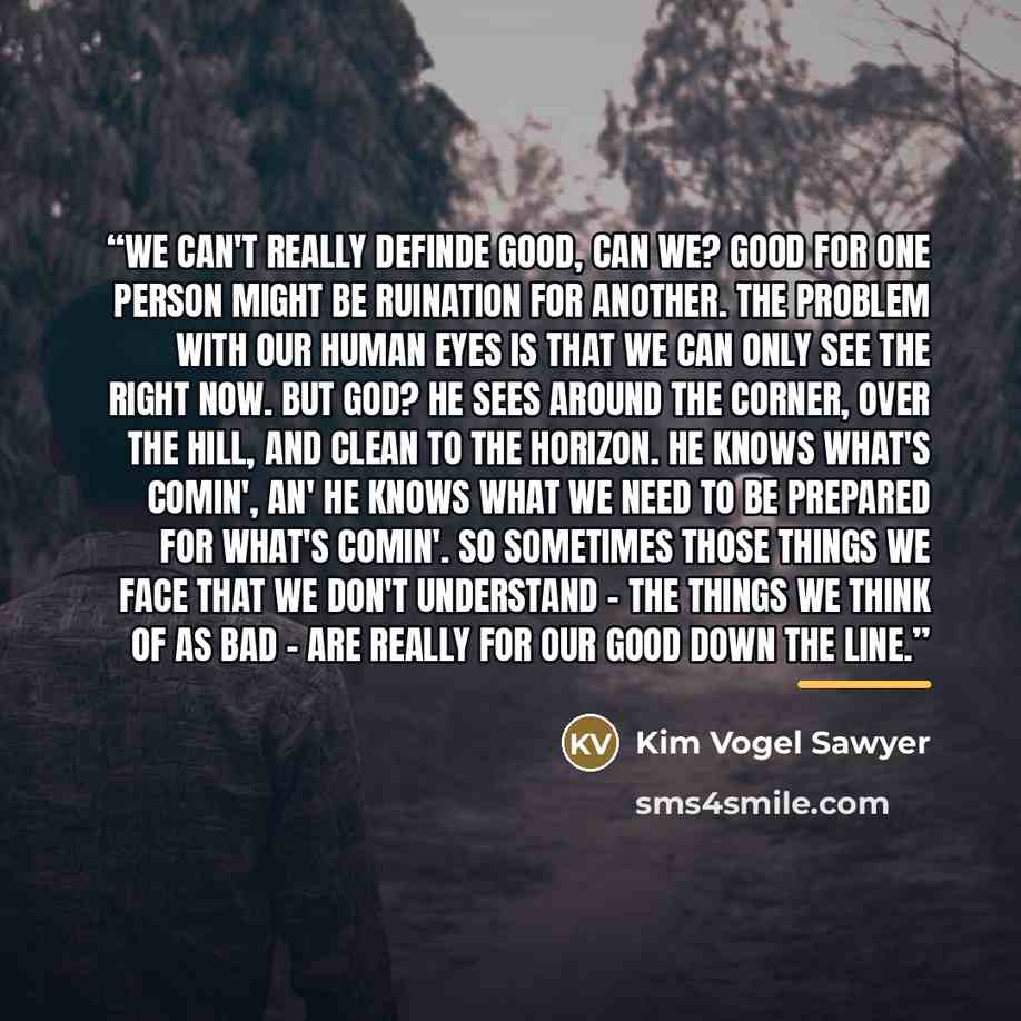 “We can't really definde good, can we? Good for one person might be ruination for another. The problem with our human eyes is that we can only see the right now. But God? He sees around the corner, over the hill, and clean to the horizon. He knows what's comin', an' He knows what we need to be…” quote by Kim Vogel Sawyer
