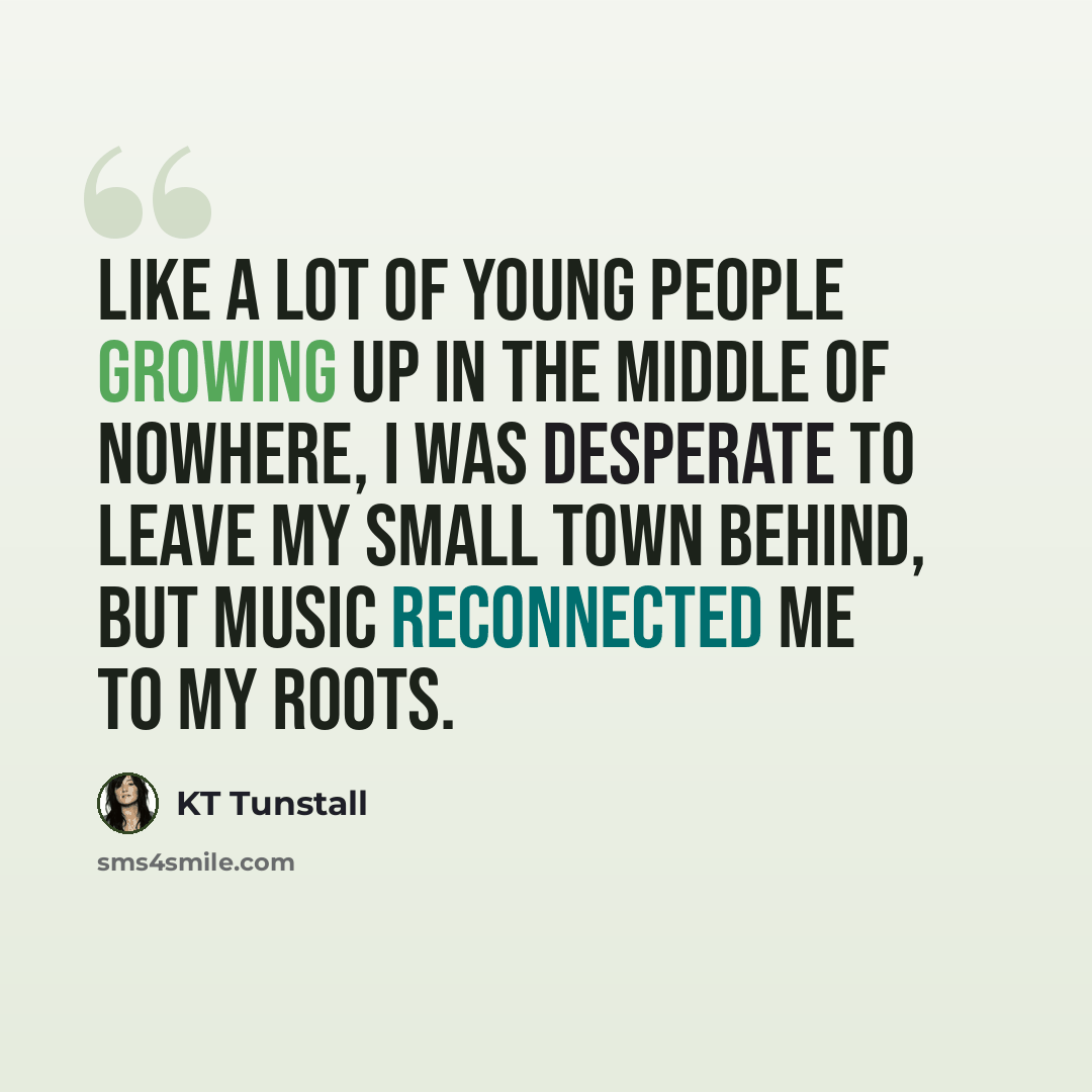 “Like a lot of young people growing up in the middle of nowhere, I was desperate to leave my small town behind, but music reconnected me to my roots.” quote by KT Tunstall