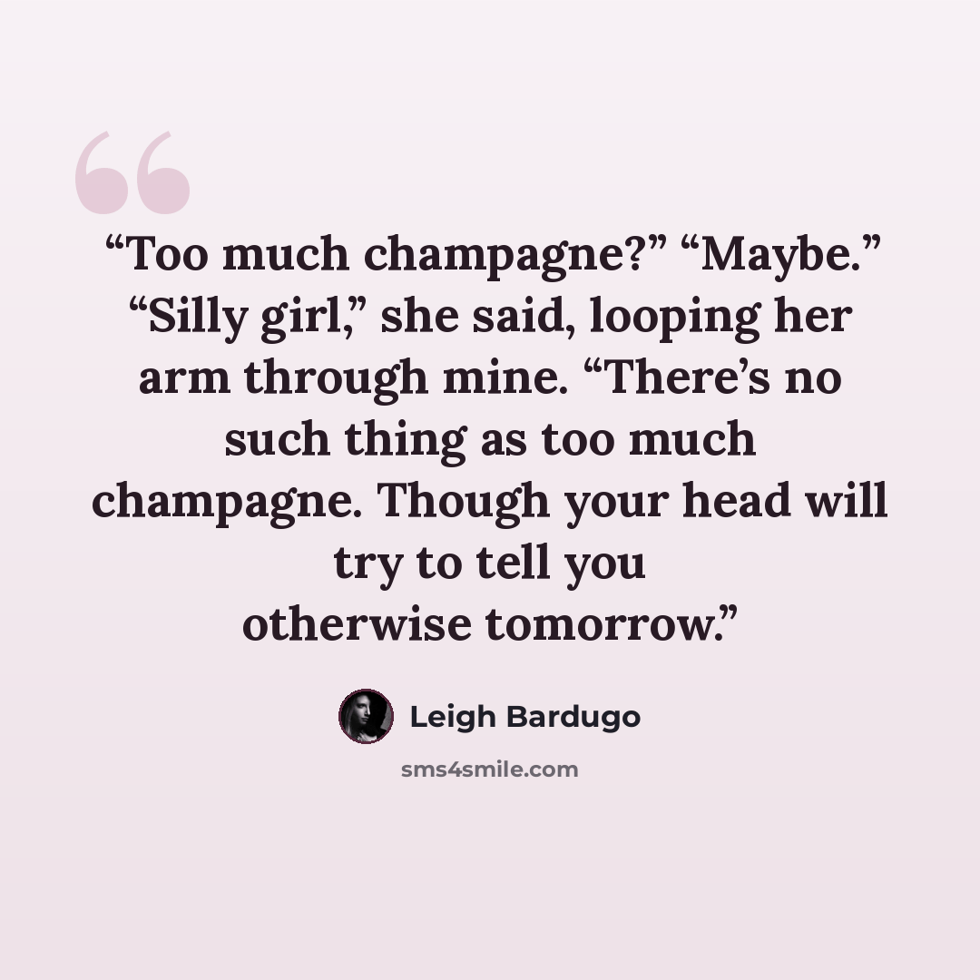 “Too much champagne?” “Maybe.” “Silly girl,” she said, looping her arm through mine. “There’s no such thing as too much champagne. Though your head will try to tell you otherwise tomorrow.” quote by Leigh Bardugo