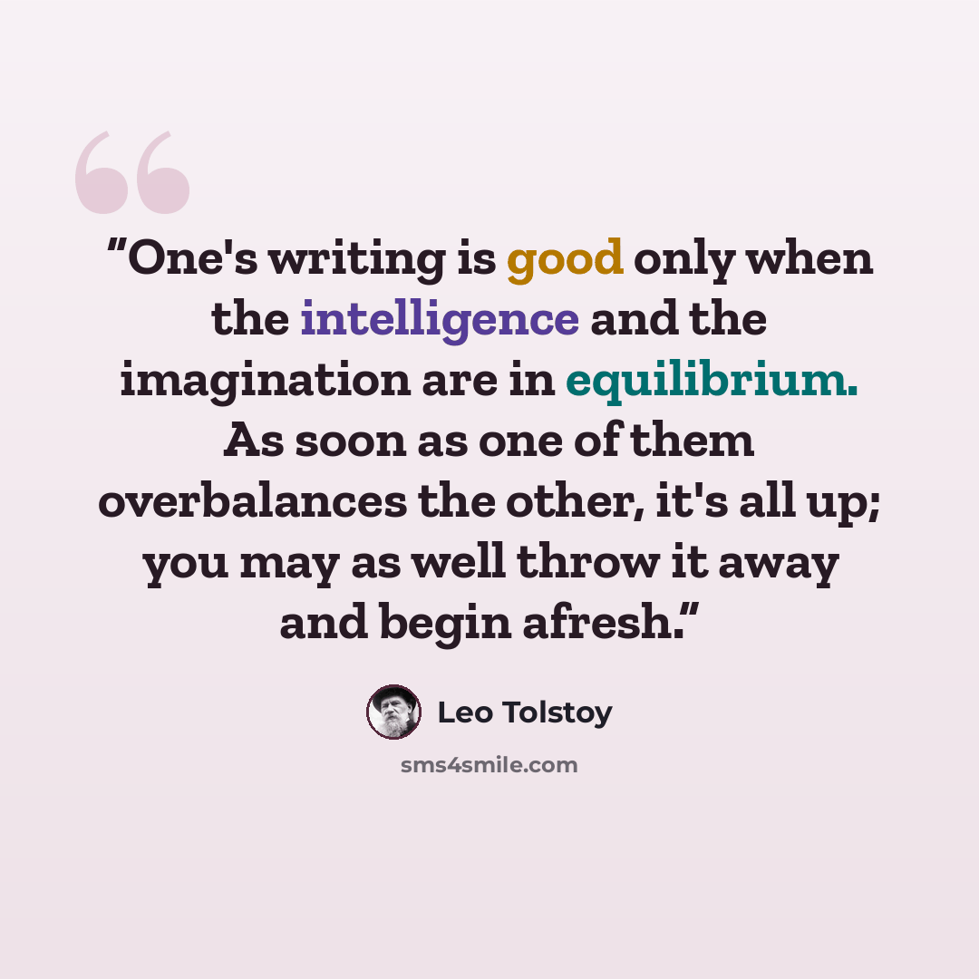 “One's writing is good only when the intelligence and the imagination are in equilibrium. As soon as one of them overbalances the other, it's all up; you may as well throw it away and begin afresh.” quote by Leo Tolstoy