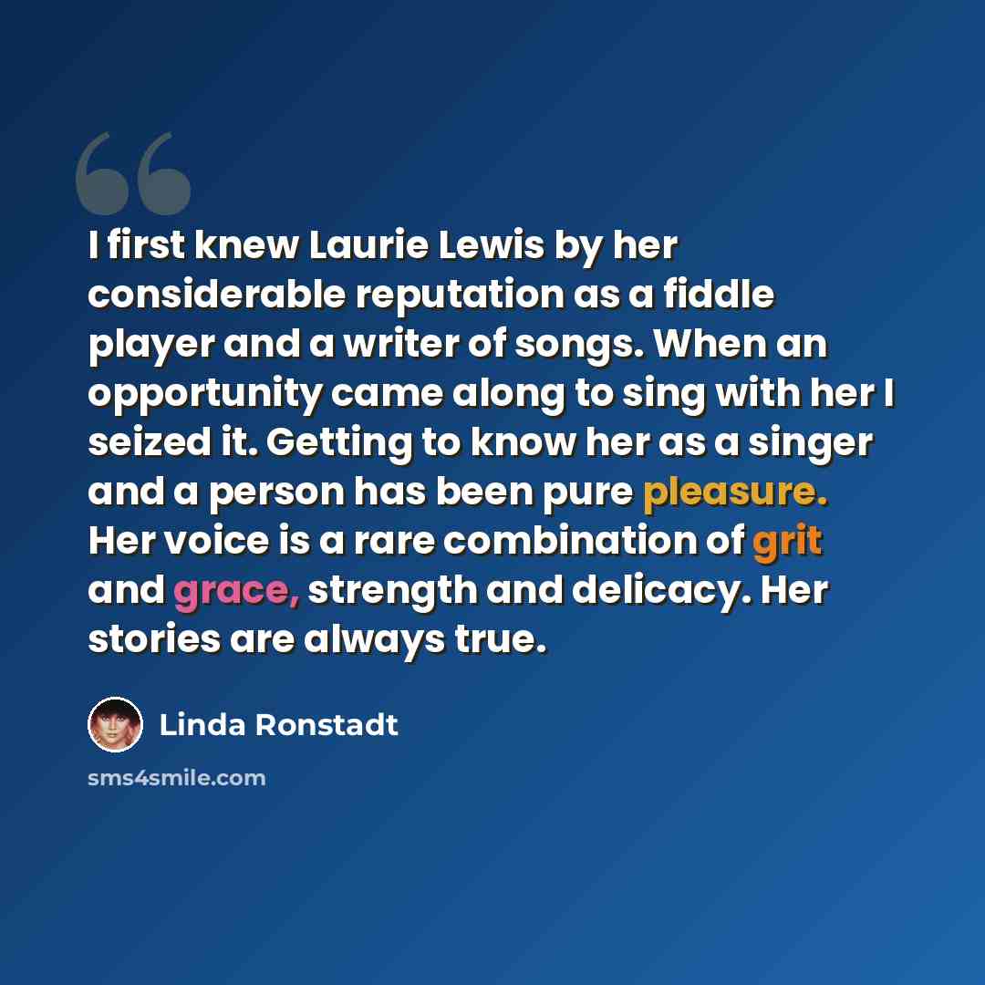 “I first knew Laurie Lewis by her considerable reputation as a fiddle player and a writer of songs. When an opportunity came along to sing with her I seized it. Getting to know her as a singer and a person has been pure pleasure. Her voice is a rare combination of grit and grace, strength and…” quote by Linda Ronstadt