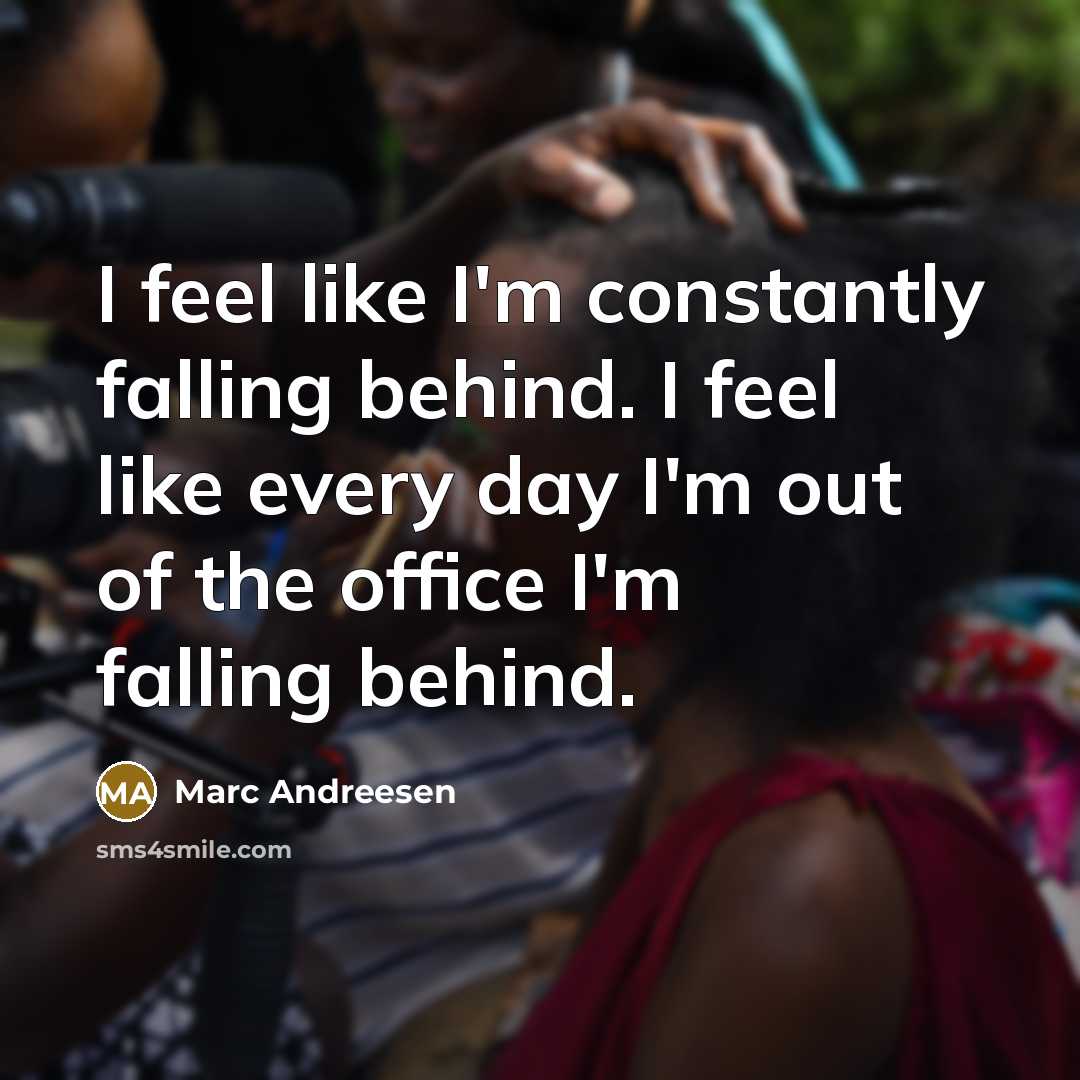 “I feel like I'm constantly falling behind. I feel like every day I'm out of the office I'm falling behind.” quote by Marc Andreesen