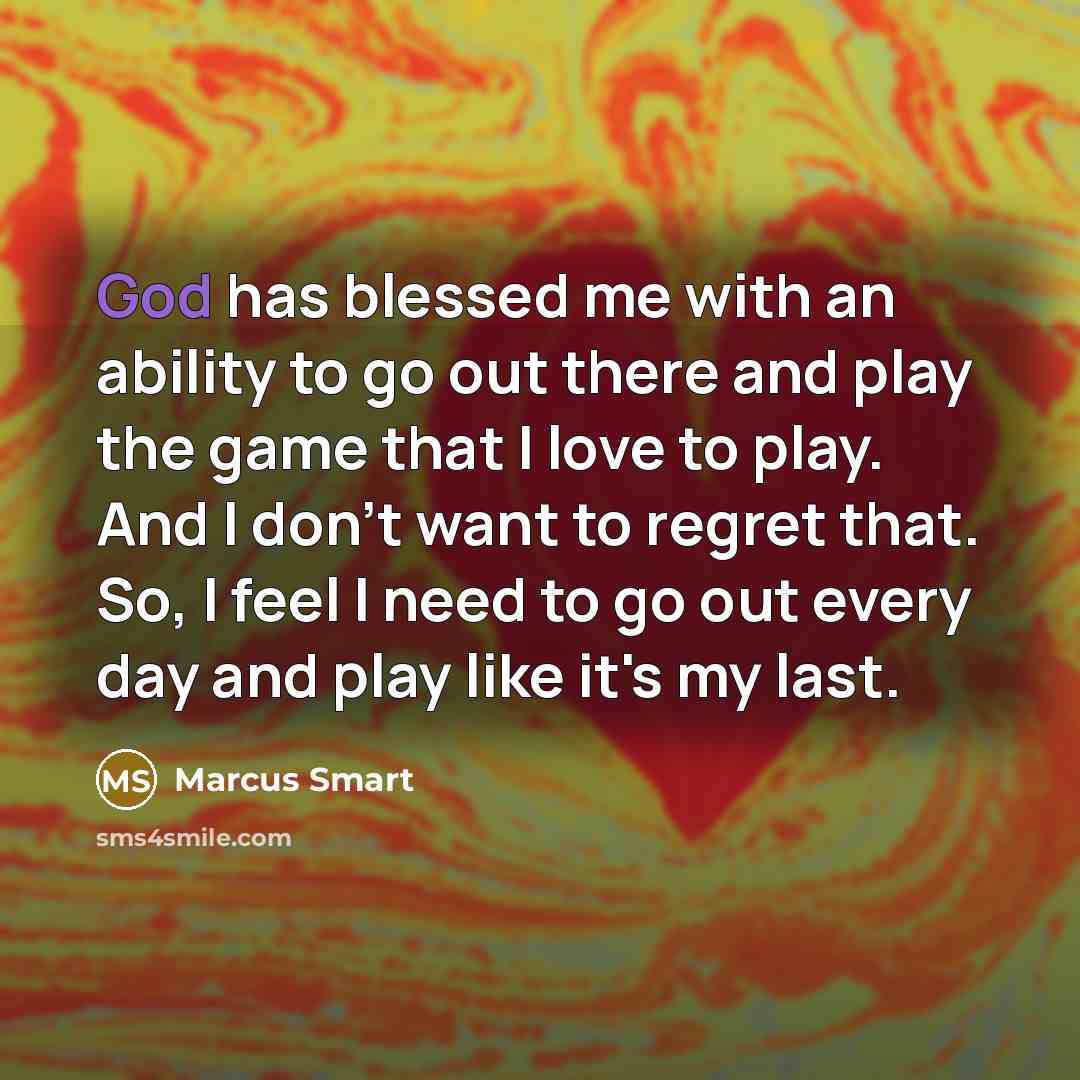 “God has blessed me with an ability to go out there and play the game that I love to play. And I don't want to regret that. So, I feel I need to go out every day and play like it's my last.” quote by Marcus Smart