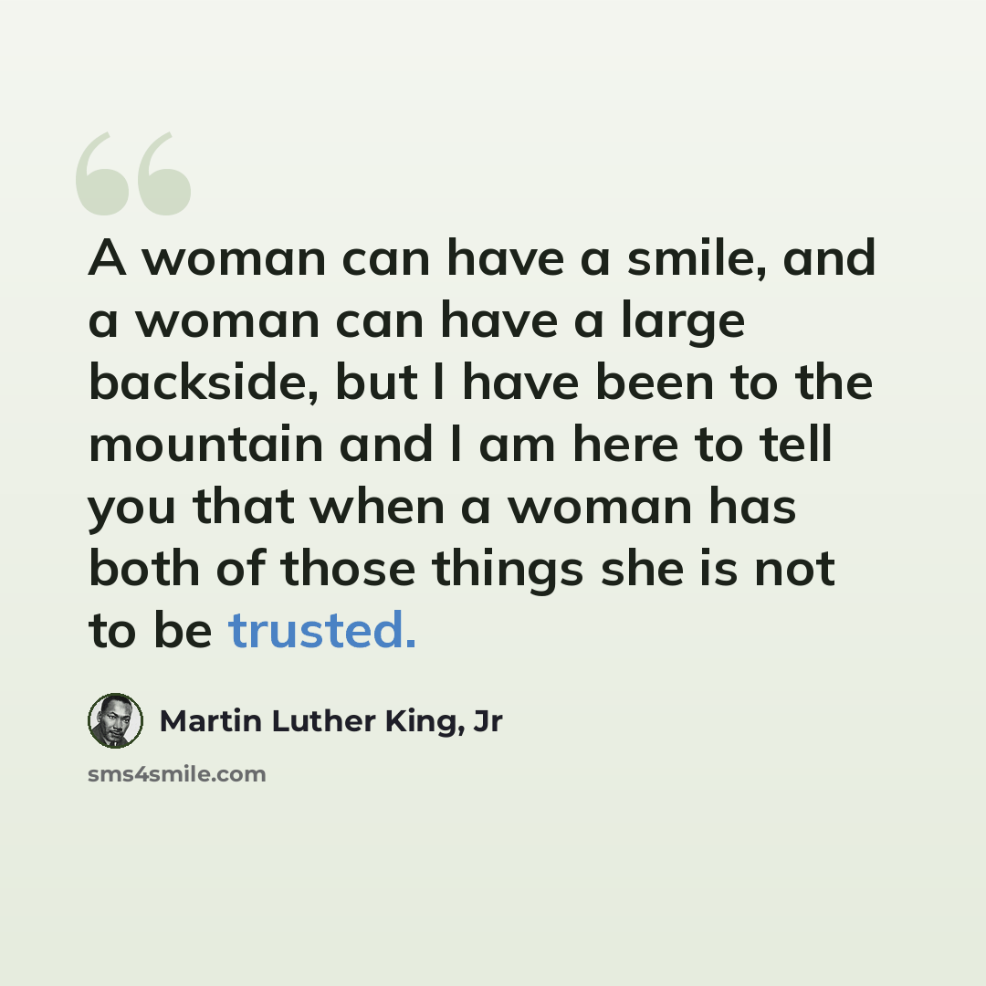 “A woman can have a smile, and a woman can have a large backside, but I have been to the mountain and I am here to tell you that when a woman has both of those things she is not to be trusted.” quote by Martin Luther King, Jr