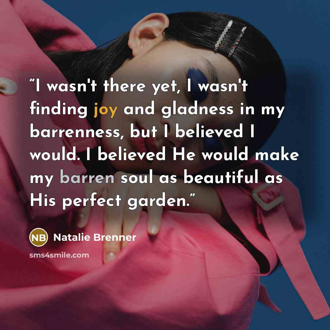“I wasn't there yet, I wasn't finding joy and gladness in my barrenness, but I believed I would. I believed He would make my barren soul as beautiful as His perfect garden.” quote by Natalie Brenner