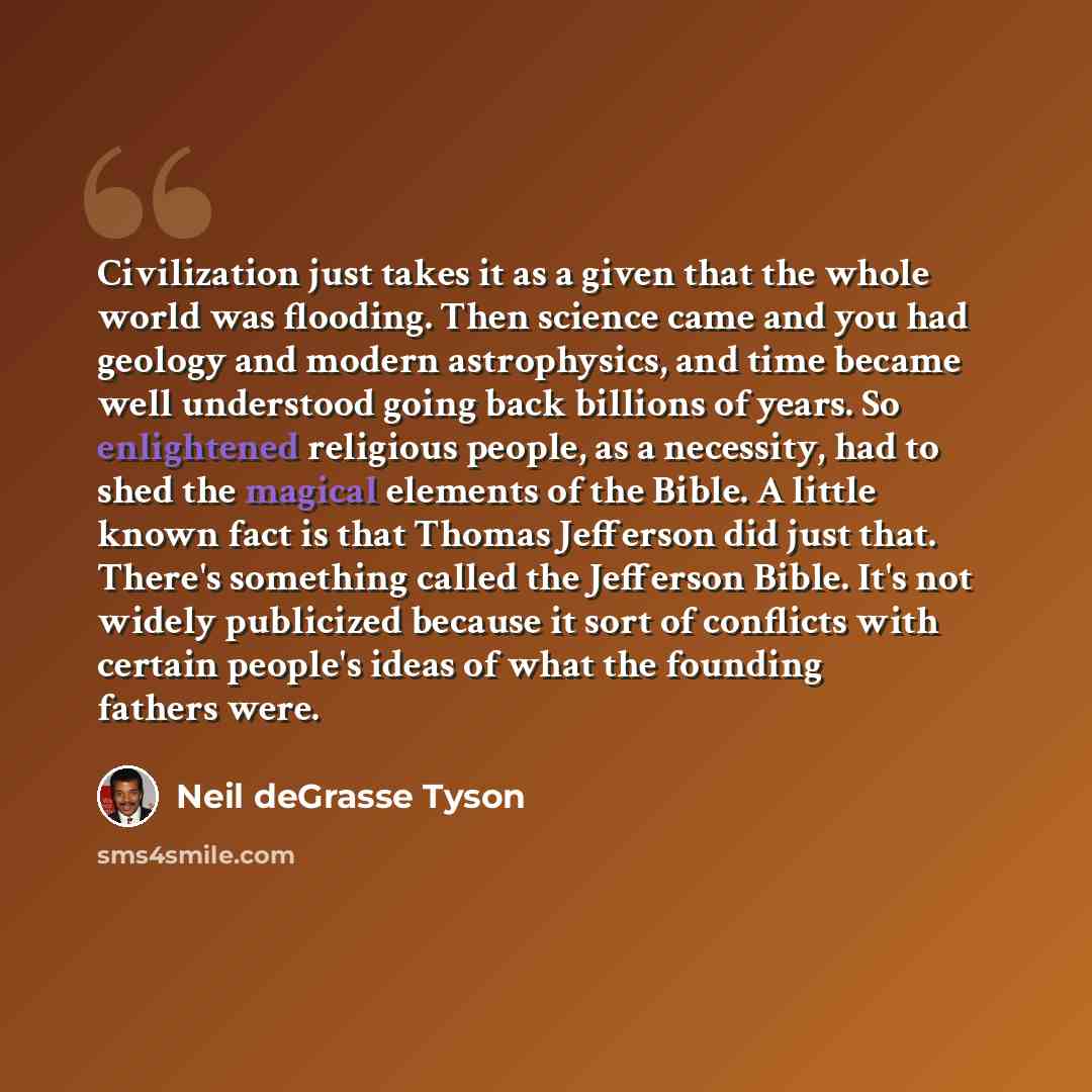 “Civilization just takes it as a given that the whole world was flooding. Then science came and you had geology and modern astrophysics, and time became well understood going back billions of years. So enlightened religious people, as a necessity, had to shed the magical elements of the Bible. A…” quote by Neil deGrasse Tyson