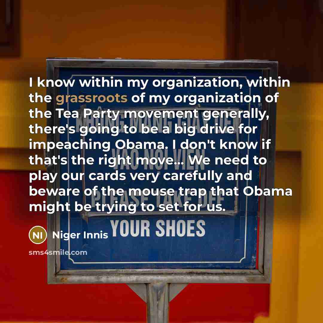 “I know within my organization, within the grassroots of my organization of the Tea Party movement generally, there's going to be a big drive for impeaching Obama. I don't know if that's the right move... We need to play our cards very carefully and beware of the mouse trap that Obama might be…” quote by Niger Innis