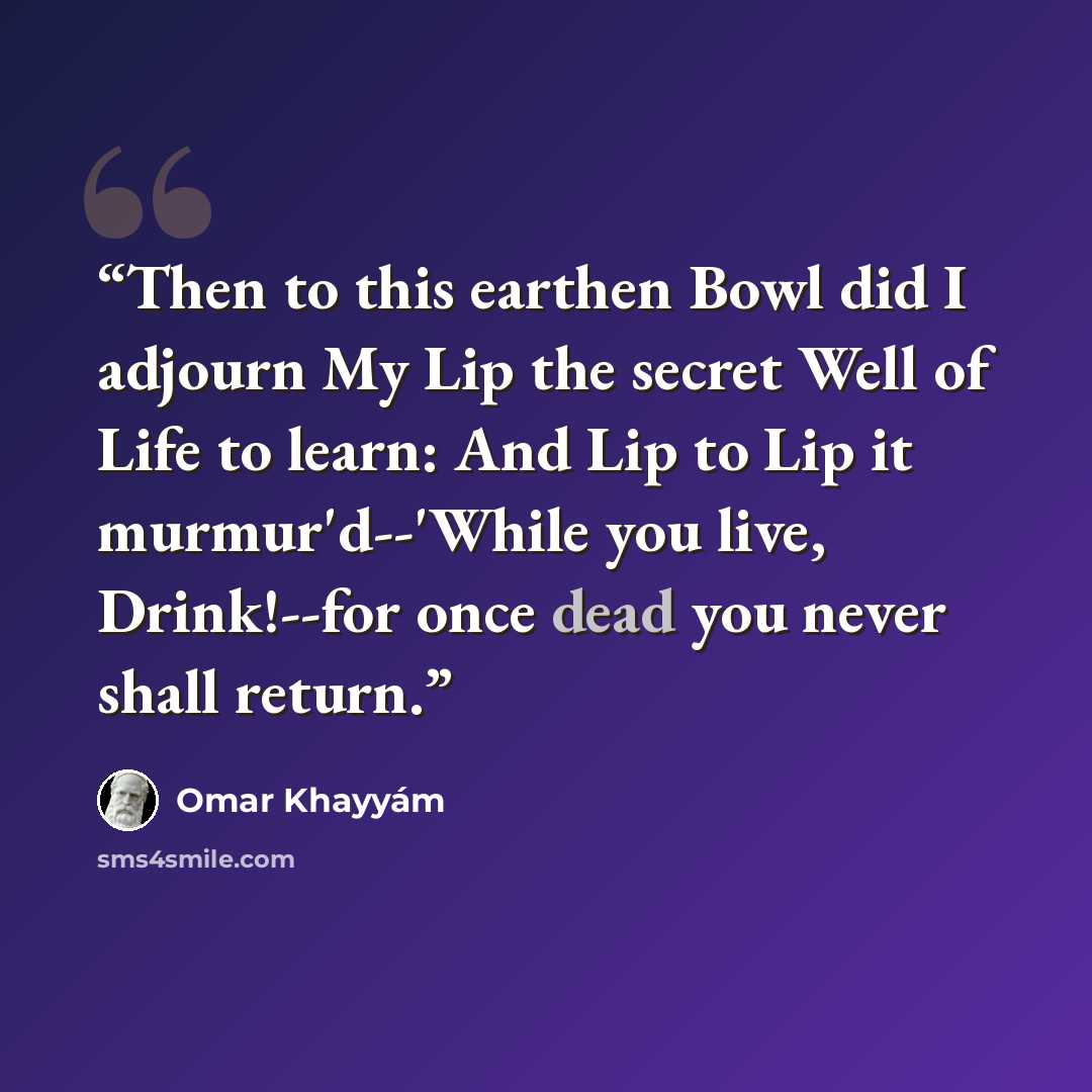 “Then to this earthen Bowl did I adjourn My Lip the secret Well of Life to learn: And Lip to Lip it murmur'd--'While you live, Drink!--for once dead you never shall return.” quote by Omar Khayyam