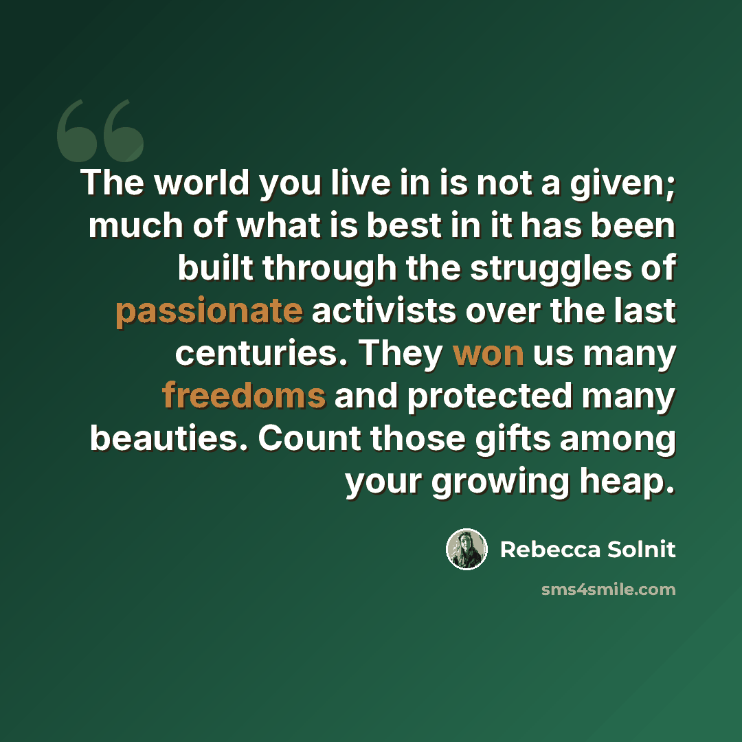 “The world you live in is not a given; much of what is best in it has been built through the struggles of passionate activists over the last centuries. They won us many freedoms and protected many beauties. Count those gifts among your growing heap.” quote by Rebecca Solnit