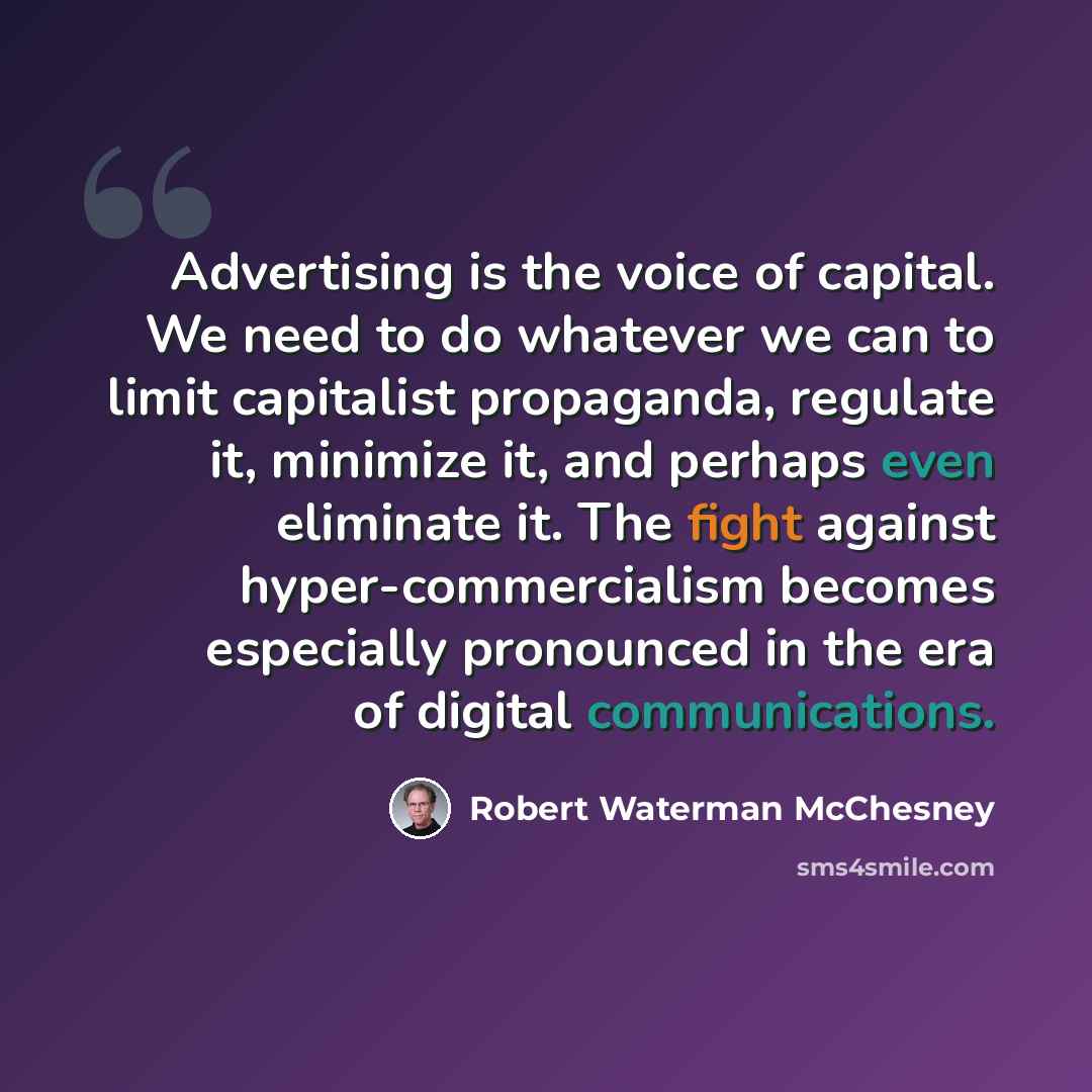 “Advertising is the voice of capital. We need to do whatever we can to limit capitalist propaganda, regulate it, minimize it, and perhaps even eliminate it. The fight against hyper-commercialism becomes especially pronounced in the era of digital communications.” quote by Robert Waterman McChesney