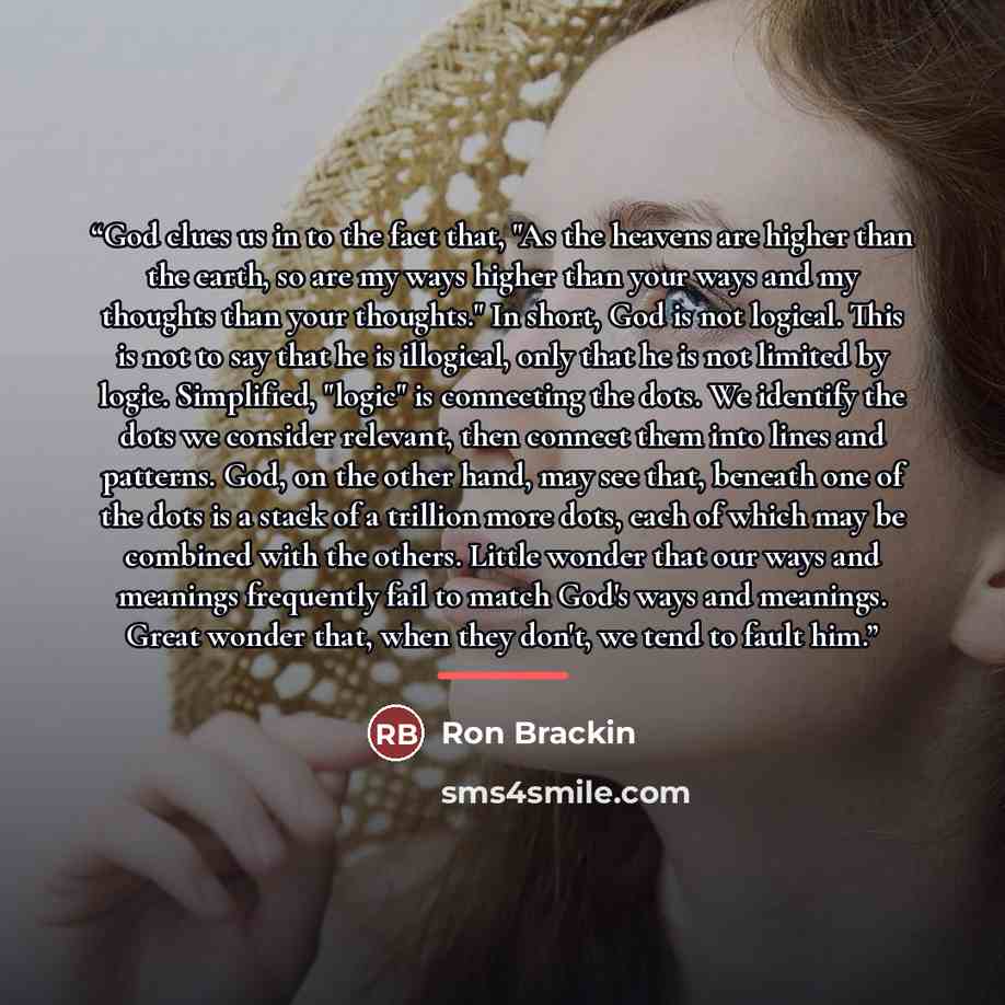 “God clues us in to the fact that, "As the heavens are higher than the earth, so are my ways higher than your ways and my thoughts than your thoughts." In short, God is not logical. This is not to say that he is illogical, only that he is not limited by logic. Simplified, "logic" is connecting the…” quote by Ron Brackin