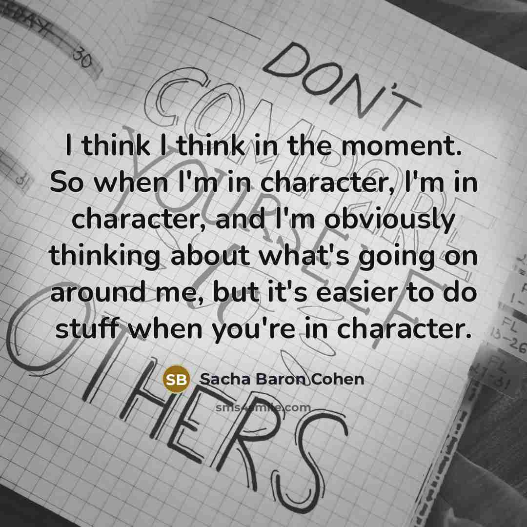 “I think I think in the moment. So when I'm in character, I'm in character, and I'm obviously thinking about what's going on around me, but it's easier to do stuff when you're in character.” quote by Sacha Baron Cohen